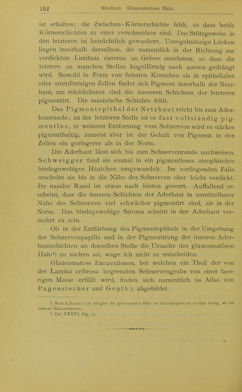 162 ist erhalten; die Zwischen - Körnerschichte fehlt, so dass beide Kömerschichten zu einer verschmolzen sind. Das Stützgewebe in den letzteren ist beträchtlich gewuchert. Unregelmässige Lücken liegen innerhalb derselben, die namentlich in der Richtung zur verdickten Limitans externa an Grösse zunehmen, so dass die letztere an manchen Stellen kugelförmig nach aussen gedrängt wird. Sowohl in Form von feinsten Körnchen als in epithelialen oder sternförmigen Zellen findet sich Pigment innerhalb der Netz- haut, am reichlichsten sind die äusseren Schichten der letzteren pigmentirt. Die musivische Schichte fehlt. Das PigmentepithelderNetzhaut reicht bis zum Ader- hautrande; an der letzteren Stelle ist es fast vollständig pig- mentlos, in weiterer Entfernung vom Sehnerven wird es stärker pigmenthaltig, zumeist aber ist der Gehalt von Pigment in den Zellen ein geringerer als in der Norm. Die Aderhaut lässt sich bis zum Sehnervenrande nachweisen. Schweigger fand sie einmal in ein pigmentloses atrophisches bindegewebiges Häutchen umgewandelt. Im vorliegenden Falle erscheint sie bis in die Nähe des Sehnerven eher leicht verdickt. Ihr nasaler Rand ist etwas nach hinten gezerrt. Auffallend er- scheint, dass die inneren Schichten der Aderhaut in unmittelbarer Nähe des Sehnerven viel schwächer pigmentirt sind, als in der Norm. Das bindegewebige Stroraa scheint in der Aderhaut ver- mehrt zu sein. Ob in der Entfärbung des Pigmentepithels in der Umgebung der Sehnervenpapille und in der Pigmentirung der inneren Ader- hautschichten an derselben Stelle die Ursache des glaucomatösen PIalo\) zu suchen sei, wage ich nicht zu entscheiden. Glaucomatöse Excavationen, bei welchen ein Theil der von der Lamina cribrosa begrenzten Sehnervengrube von einer fase- rigen Masse erfüllt wird, finden sich namentlich im Atlas von Pagenstecher und Genth ), abgebildet. ') Nach Schnabel ist übrigens Jcr gliuicom.itöse Halo bei SccnnJ.irglaucom weniger hiiifig als bei anderen Glaucomformen. Taf. XXXVI, Fig. 13.