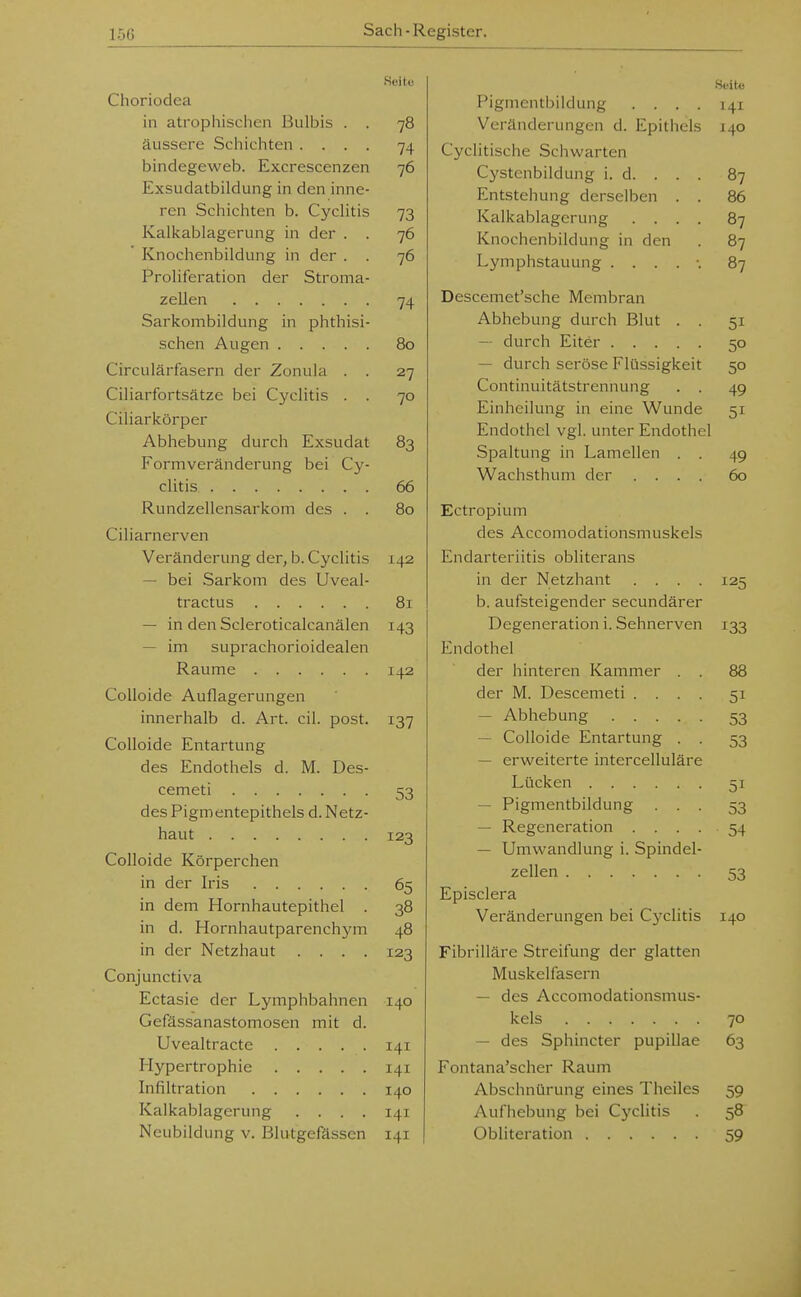 Choriodea in atrophischen Bulbis . . 78 äussere Schichten .... 74 bindegeweb. Excrescenzen 76 Exsudatbildung in den inne- ren Schichten b. Cyclitis 73 Kalkablagerung in der . . 76 Knochenbildung in der . . 76 Proliferation der Stroma- zellen 74 Sarkombildung in phthisi- schen Augen 80 Circulärfasern der Zonula . . 27 Ciliarfortsätze bei Cyclitis . . 70 Ciliarkörper Abhebung durch Exsudat 83 Formveränderung bei Cy- clitis 66 Rundzellensarkom des . . 80 Ciliarnerven Veränderung der, b. Cyclitis 142 — bei Sarkom des Uveal- tractus 81 — in den Scleroticalcanälen 143 — im suprachorioidealen Räume 142 Colloide Auflagerungen innerhalb d. Art. eil. post. 137 Colloide Entartung des Endothels d. M. Des- cemeti 53 des Pigmentepithels d. Netz- haut 123 Colloide Körperchen in der Iris 65 in dem Hornhautepithel . 38 in d. Hornhautparenchym 48 in der Netzhaut .... 123 Conjunctiva Ectasie der Lymphbahnen 140 Gefässanastomosen mit d. Uvealtracte 141 Hypertrophie 141 Infiltration 140 Kalkablagerung .... 141 Neubildung v. Blutgefässen 141 Hfito Pigmentbildung .... 141 Veränderungen d. Epithels 140 Cyclitische Schwarten Cystenbildung i. d. . . . 87 Entstehung derselben . . 86 Kalkablagerung .... 87 Knochenbildung in den . 87 Lymphstauung ...... 87 Descemet'sche Membran Abhebung durch Blut . . 51 — durch Eiter 50 — durch seröse Flüssigkeit 50 Continuitätstrennung . . 49 Einheilung in eine Wunde 51 Endothel vgl. unter Endothel Spaltung in Lamellen . . 49 Wachsthum der .... 60 Ectropium des Accomodationsmuskels Endarteriitis obliterans in der Netzhaut .... 125 b. aufsteigender secundärer Degeneration i. Sehnerven 133 Endothel der hinteren Kammer . . 88 der M. Descemeti .... 51 — Abhebung 53 — Colloide Entartung . . 53 — erweiterte intercelluläre Lücken 51 — Pigmentbildung ... 53 — Regeneration . . . . 54 — Umwandlung i. Spindel- zellen 53 Episclera Veränderungen bei Cj^clitis 140 Fibrilläre Streifung der glatten Muskelfasern — des Accomodationsmus- kels 70 — des Sphincter pupillae 63 Fontana'scher Raum Abschnürung eines Theiles 59 Aufhebung bei Cyclitis . 58 Obliteration 59