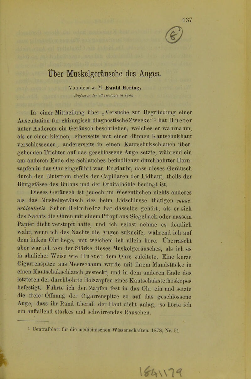 ® Über Muskelgeräusche des Auges. Von dem \v. M. Ewald Hering, Professor der Physiologie in Prag. In einer Mittheilung über „Versuche zur Begründung einer Auscultation für chirurgisch-diagnostische Zwecke ^ hat Hueter unter Anderem ein Geräusch beschrieben, welches er wahrnahm, als er einen kleinen, einerseits mit einer dünnen Kautschukhaut verschlossenen, andererseits in einen Kautschukschlauch über- gehenden Trichter auf das geschlossene Auge setzte, während ein am anderen Ende des Schlauches befindlicher durchbohrter Horn- zapfen in das Ohr eingeführt war. Er glaubt, dass dieses Geräusch durch den Blutstrom theils der Capillaren der Lidhaut, theils der Blutgefässe des Bulbus und der Orbitalhöhle bedingt ist. Dieses Geräusch ist jedoch im Wesentlichen nichts anderes als das Muskelgeräusch des beim Lidschlusse thätigen musc. orbicularis. Schon Helmholtz hat dasselbe gehört, als er sich des Nachts die Ohren mit einem Pfropf aus Siegellack oder nassem Papier dicht verstopft hatte, und ich selbst nehme es deutlich wahr, wenn ich des Nachts die Augen zukneife, während ich auf dem linken Ohl* liege, mit welchem ich allein höre. Überrascht aber war ich von der Stärke dieses Muskelgeräusches, als ich es in ähnlicher Weise wie Hueter dem Ohre zuleitete. Eine kurze Cigarrenspitze aus Meerschaum wurde mit ihrem Mundstücke in einen Kautschukschlauch gesteckt, und in dem anderen Ende des letzteren der durchbohrte Holzzapfen eines Kautschukstethoskopes befestigt. Führte ich den Zapfen fest in das Ohr ein und setzte die freie Öffnung der Cigarrenspitze so auf das geschlossene Auge, dass ihr Rand überall der Haut dicht anlag, so hörte ich ein auffallend starkes und schwirrendes Rauschen. 1 Centraiblatt für die raedicinischen Wissenschaften, 1878, Nr. 51.