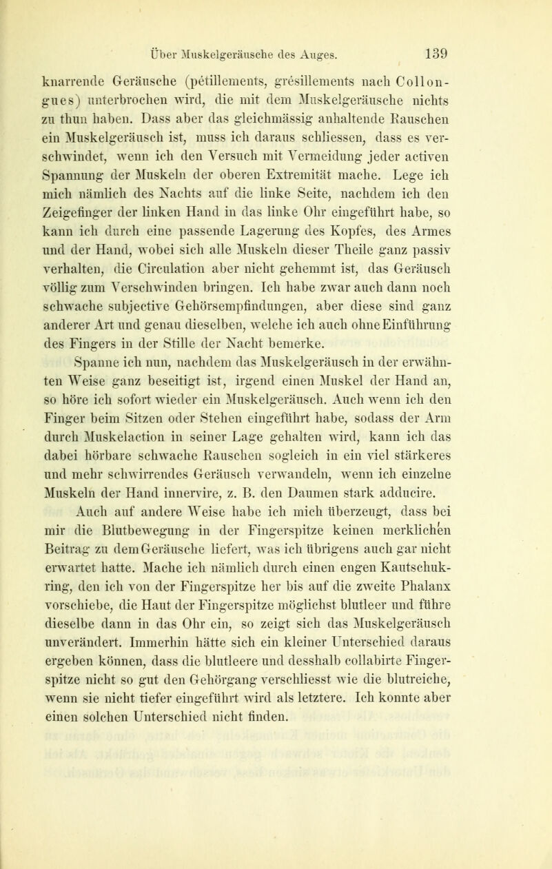 knarrende Geräiisclie (petillements, gresillements nach Collon- gnes) unterbrochen wird, die mit dem Muskelgeränsche nichts zu thun haben. Dass aber das gleichmässig anhakende Rauschen ein Muskelgeräusch ist, muss ich daraus schliessen, dass es ver- schwindet, wenn ich den Versuch mit Vermeidung jeder activen Spannung der Muskeln der oberen Extremität mache. Lege ich mich nämlich des Nachts auf die linke Seite, nachdem ich den Zeigefinger der linken Hand in das linke Ohr eingeführt habe, so kann ich durch eine passende Lagerung des Kopfes, des x4.rmes und der Hand, wobei sich alle Muskeln dieser Theile ganz passiv verhalten, die Circulation aber nicht gehemmt ist, das Geräusch völlig zum Versclnvinden bringen. Ich habe zwar auch dann noch schwache subjective Gehörsempfindungen, aber diese sind ganz anderer Art und genau dieselben, welche ich auch ohne Einführung des Fingers in der Stille der Nacht bemerke. Spanne ich nun, nachdem das Muskelgeräusch in der erwähn- ten Weise ganz beseitigt ist, irgend einen Muskel der Hand an, so höre ich sofort wieder ein Muskelgeräusch. Auch wenn ich den Finger beim Sitzen oder Stehen eingeführt habe, sodass der Arm durch Muskelaction in seiner Lage gehalten wird, kann ich das dabei hörbare schwache Rauschen sogleich in ein viel stärkeres und mehr schwirrendes Geräusch verwandeln, wenn ich einzelne Muskeln der Hand innervire, z. B. den Daumen stark adducire. Auch auf andere Weise habe ich mich überzeugt, dass bei mir die Blutbewegung in der Fingerspitze keinen merklichen Beitrag zu dem Geräusche liefert, was ich übrigens auch gar nicht erwartet hatte. Mache ich nämlich durch einen engen Kautschuk- ring, den ich von der Fingerspitze her bis auf die zweite Phalanx vorschiebe, die Haut der Fingerspitze möglichst blutleer und führe dieselbe dann in das Ohr ein, so zeigt sich das Muskelgeräusch unverändert. Immerhin hätte sich ein kleiner L^nterschied daraus ergeben können, dass die blutleere und desshalb collabirte Finger- spitze nicht so gut den Gehörgang verschliesst wie die blutreiche, wenn sie nicht tiefer eingeführt wird als letztere. Ich konnte aber einen solchen Unterschied nicht finden.