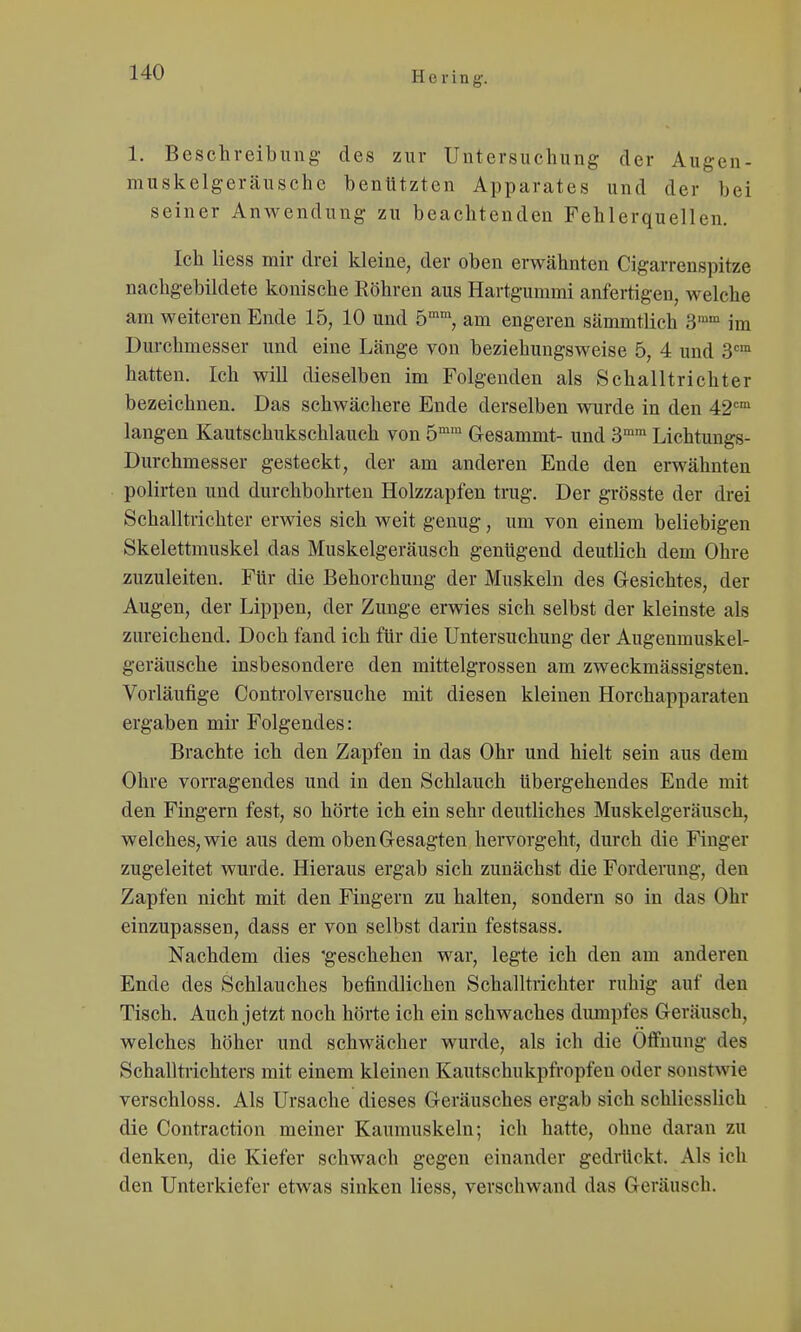 1. Beschreibung- des zur Untersuchung der Augen- muskelgeräusche benutzten Apparates und der bei seiner Anwendung zu beachtenden Fehlerquellen. Ich Hess mir drei kleine, der oben erwähnten Cigarrenspitze nachgebildete konische Köhren aus Hartgummi anfertigen, welche am weiteren Ende 15, 10 und 5™', am engeren sämmtlich 'd^ im Durchmesser und eine Länge von beziehungsweise 5, 4 und S» hatten. Ich will dieselben im Folgenden als Schalltrichter bezeichnen. Das schwächere Ende derselben wurde in den 42'='° langen Kautschukschlauch von 5° Gesammt- und 3™'° Lichtungs- Durchmesser gesteckt, der am anderen Ende den erwähnten polirten und durchbohrten Holzzapfen trug. Der grösste der drei Schalltrichter erwies sich weit genug, um von einem beliebigen Skelettmuskel das Muskelgeräusch genügend deutlich dem Ohre zuzuleiten. Für die Behorchung der Muskeln des Gesichtes, der Augen, der Lippen, der Zunge ervsdes sich selbst der kleinste als zureichend. Doch fand ich für die Untersuchung der Augenmuskel- geräusche insbesondere den mittelgrossen am zweckmässigsten. Vorläufige Controlversuche mit diesen kleinen Horchapparaten ergaben mir Folgendes: Brachte ich den Zapfen in das Ohr und hielt sein aus dem Ohre vorragendes und in den Schlauch Ubergehendes Ende mit den Fingern fest, so hörte ich ein sehr deutliches Muskelgeräusch, welches, wie aus dem oben Gesagten hervorgeht, durch die Finger zugeleitet wurde. Hieraus ergab sich zunächst die Forderung, den Zapfen nicht mit den Fingern zu halten, sondern so in das Ohr einzupassen, dass er von selbst darin festsass. Nachdem dies 'geschehen war, legte ich den am anderen Ende des Schlauches befindlichen Schalltrichter ruhig auf den Tisch. Auch jetzt noch hörte ich ein schwaches diunpfes Geräusch, welches höher und schwächer wurde, als ich die Öffnung des Schalltrichters mit einem kleinen Kautschukpfropfen oder sonstwie verschloss. Als Ursache dieses Geräusches ergab sich schliesslich die Contraction meiner Kaumuskeln; ich hatte, ohne daran zu denken, die Kiefer schwach gegen einander gedrückt. Als ich den Unterkiefer etwas sinken Hess, verschwand das Geräusch.