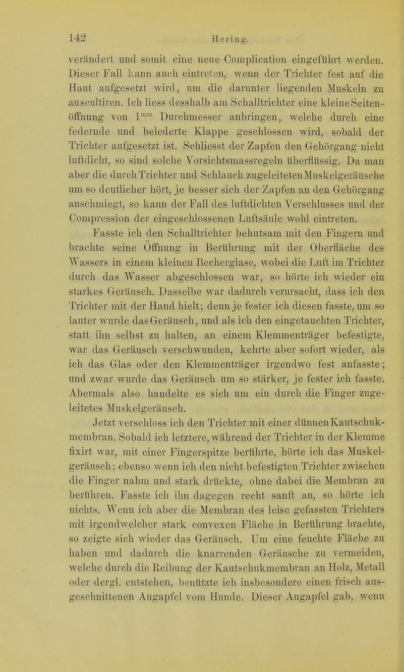 verändert und somit eine neue Coraplication eingeführt werden. Dieser Fall kann auch eintreten, wenn der Trichter fest auf die Haut aufgesetzt wird, um die darunter liegenden Muskeln zu auscultiren. Ich Hess desshalb am Schalltrichter eine kleine Seiten- öffnung von 1™' Durchmesser anbringen, welche durch eine federnde und belederte Klappe geschlossen wird, sobald der Trichter aufgesetzt ist. Schliesst der Zapfen den Gehorgang nicht lufttlicht, so sind solche Vorsichtsmassregeln überflüssig. Da man aber die durch Trichter und Schlauch zugeleiteten Muskelgeräusche um so deutlicher hört, je besser sich der Zapfen an den Gehörgang anschmiegt, so kann der Fall des luftdichten Verschlusses und der Compression der eingeschlossenen Luftsäule wohl eintreten. Fasste ich den Schalltrichter behutsam mit den Fingern und brachte seine Öffnung in Berührung mit der Oberfläche des Wassers in einem kleinen Becherglase, wobei die Luft im Trichter durch das Wasser abgeschlossen war, so hörte ich wieder ein starkes Geräusch. Dasselbe war dadurch verursacht, dass ich den Trichter mit der Hand hielt; denn je fester ich diesen fasste, um so lauter wurde das Geräusch, und als ich den eingetauchten Trichter, statt ihn selbst zu halten, an einem Klemmenträger befestigte, war das Geräusch verschwunden, kehrte aber sofort wieder, als ich das Glas oder den Klemmenträger irgendwo fest anfasste; und zwar wurde das Geräusch um so stärker, je fester ich fasste. Abermals also handelte es sich um ein durch die Finger zuge- leitetes Muskelgeräusch. Jetzt verschloss ich den Trichter mit einer dünnen Kautschuk- membran. Sobald ich letztere, während der Trichter in der Klemme fixirt war, mit einer Fingerspitze berührte, hörte ich das Muskel- geräusch; ebenso wenn ich den nicht befestigten Trichter zwischen die Finger nahm und stark drückte, ohne dabei die Membran zu berühren. Fasste ich ihn dagegen recht sanft an, so hörte ich nichts. Wenn ich abei' die Membran des leise gefassten Trichters mit irgendwelcher stark convexen Fläche in Berührung brachte, so zeigte sich wieder das Geräusch. Um eine feuchte Fläche zu haben und dadurch die knarrenden Geräusche zu vermeiden, welche durch die Reibung der Kautschukmembran an Holz, Metall oder dergl. entstehen, benutzte ich insbesondere einen frisch aus- geschnittenen Augapfel vom Hunde. Dieser Augapfel gab, wenn