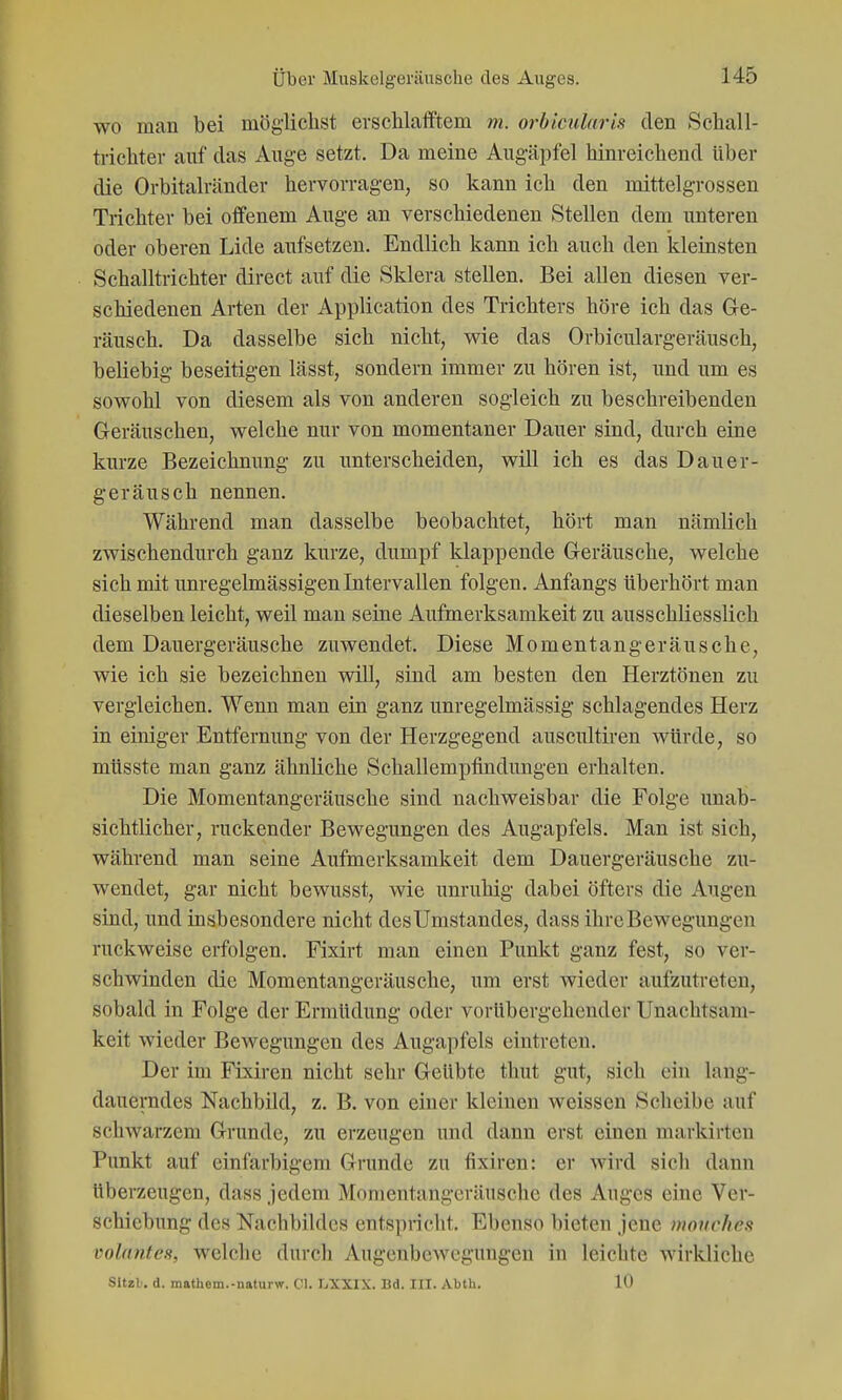 wo man bei möglichst erschlafftem m. orbicularis den Schall- trichter auf das Auge setzt. Da meine Augäpfel hinreichend Uber die Orbitalränder hervorragen, so kann ich den mittelgrossen Trichter bei offenem Auge an verschiedenen »Stellen dem unteren oder oberen Lide aufsetzen. Endlich kann ich auch den kleinsten Schalltrichter direct auf die Sklera stellen. Bei allen diesen ver- schiedenen Arten der Application des Trichters höre ich das Gle- räusch. Da dasselbe sich nicht, wie das Orbiculargeräusch, beliebig beseitigen lässt, sondern immer zu hören ist, und um es sowohl von diesem als von anderen sogleich zu beschreibenden Geräuschen, welche nur von momentaner Dauer sind, durch eine kurze Bezeichnung zu unterscheiden, will ich es das Dauer- geräusch nennen. Während man dasselbe beobachtet, hört man nämlich zwischendurch ganz kurze, dumpf klappende Greräusche, welche sich mit unregelmässigen Intervallen folgen. Anfangs überhört man dieselben leicht, weil man seine Aufmerksamkeit zu ausschliesslich dem Dauergeräusche zuwendet. Diese Momentangeräusche, wie ich sie bezeichnen will, sind am besten den Herztönen zu vergleichen. Wenn man ein ganz unregelmässig schlagendes Herz in einiger Entfernung von der Herzgegend auscultiren würde, so müsste man ganz ähnliche Schallempfindungen erhalten. Die Momentangeräusche sind nachweisbar die Folge unab- sichtlicher, ruckender Bewegungen des Augapfels. Man ist sich, während man seine Aufmerksamkeit dem Dauergeräusche zu- wendet, gar nicht bewusst, wie unruhig dabei öfters die Augen sind, und insbesondere nicht desUmstandes, dass ihre Bewegungen ruckweise erfolgen. Fixirt man einen Punkt ganz fest, so ver- schwinden die Momentangeräusche, um erst wieder aufzutreten, sobald in Folge der Ermüdung oder vorübergehender Unachtsam- keit wieder Bewegungen des Augapfels eintreten. Der im Fixiren nicht sehr Geübte thut gut, sich ein lang- dauerades Nachbild, z. B. von einer kleinen weissen Scheibe auf schwarzem Grunde, zu erzeugen und dann erst einen markirten Punkt auf ciniarbigem Grunde zu fixiren: er wird sicli dann überzeugen, dass jedem Monientangcräusche des Auges eine Ver- schiebung des Nachbildes entspricht. Ebenso bieten jene mouchest volantes, welche durch Augenbewcgungeu in leichte wirldiche Sltzb, d. mathem.-naturw. Cl. IjXXIX. Bd. III. Abth. 10