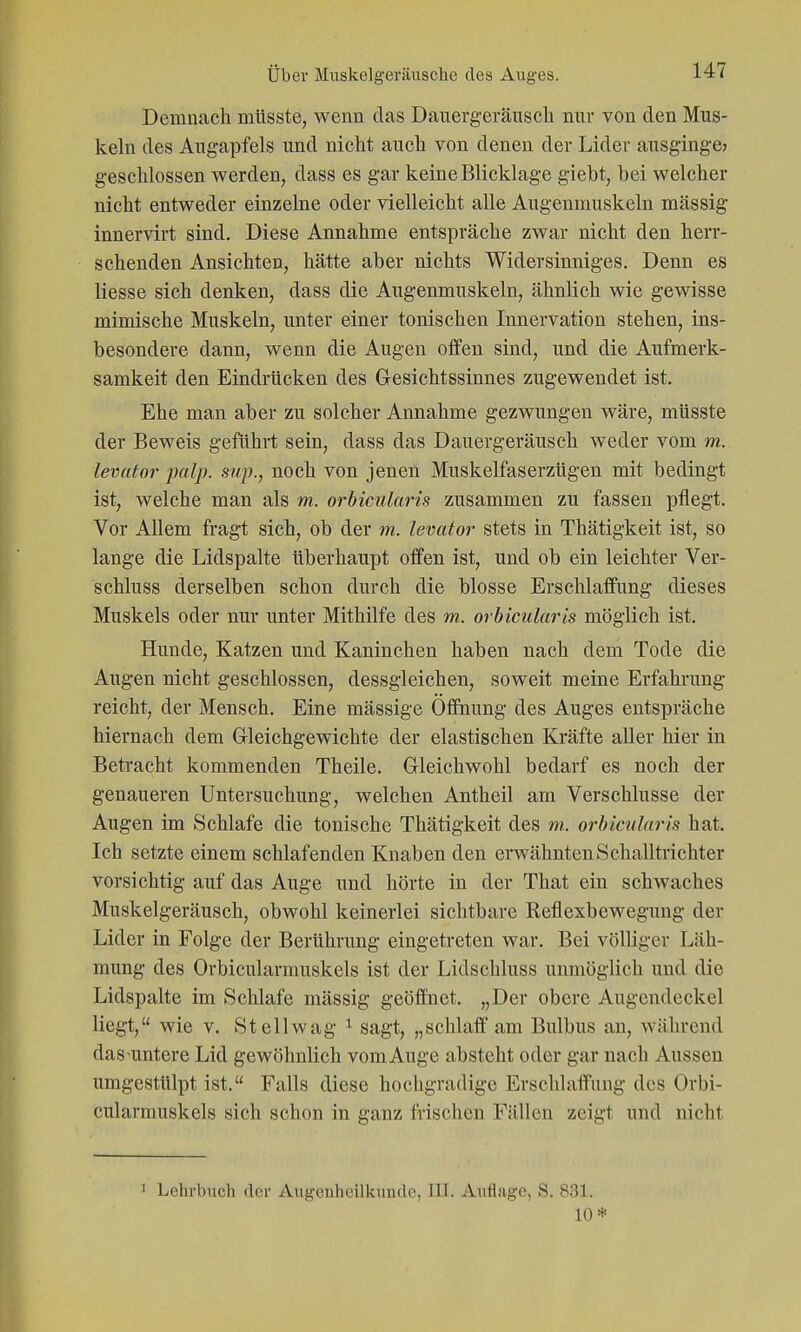 Demnach müsste, wenn das Daiiergeräusch nur von den Mus- keln des Augapfels und nicht auch von denen der Lider ausginge? geschlossen werden, dass es gar keine Blicklage gieht, bei welcher nicht entweder einzelne oder vielleicht alle Augenmuskeln massig innervirt sind. Diese Annahme entspräche zwar nicht den herr- schenden Ansichten, hätte aber nichts Widersinniges. Denn es Hesse sich denken, dass die Augenmuskeln, ähnlich wie gewisse mimische Muskeln, unter einer tonischen Innervation stehen, ins- besondere dann, wenn die Augen oifen sind, und die Aufmerk- samkeit den Eindrücken des G-esichtssinnes zugewendet ist. Ehe man aber zu solcher Annahme gezwungen wäre, müsste der Beweis geführt sein, dass das Dauergeräusch weder vom m. levutor palp. sup., noch von jenen Muskelfaserzügen mit bedingt ist, welche man als m. orbicularis zusammen zu fassen pflegt. Vor Allem fragt sich, ob der m. levator stets in Thätigkeit ist, so lange die Lidspalte überhaupt offen ist, und ob ein leichter Ver- schluss derselben schon durch die blosse Erschlaffung dieses Muskels oder nur unter Mithilfe des m,. orbicularis möglich ist. Hunde, Katzen und Kaninchen haben nach dem Tode die Augen nicht geschlossen, dessgleichen, soweit meine Erfahrung reicht, der Mensch. Eine mässige Öffnung des Auges entspräche hiernach dem Gleichgewichte der elastischen Kräfte aller hier in Betracht kommenden Theile. Gleichwohl bedarf es noch der genaueren Untersuchung, welchen Antheil am Verschlusse der Augen im Schlafe die tonische Thätigkeit des m. orbicularis hat. Ich setzte einem schlafenden Knaben den erwähnten Schalltrichter vorsichtig auf das Auge und hörte in der That ein schwaches Muskelgeräusch, obwohl keinerlei sichtbare Reflexbewegung der Lider in Folge der Berührung eingetreten war. Bei völliger Läh- mung des Orbicularmuskels ist der Lidschluss unmöglich und die Lidspalte im Schlafe mässig geöffnet. „Der obere Augendeckel liegt, wie v. Stellwag ^ sagt, „schlaff am Bulbus an, während das-untere Lid gewöhnlich vom Auge absteht oder gar nach Aussen umgestülpt ist. Falls diese hochgradige Erschlaffung des Orbi- cularmuskels sich schon in ganz frischen Fällen zeigt und nicht 1 Lehrbuch der Augenheilkunde, III. Auflage, S. 831. 10*