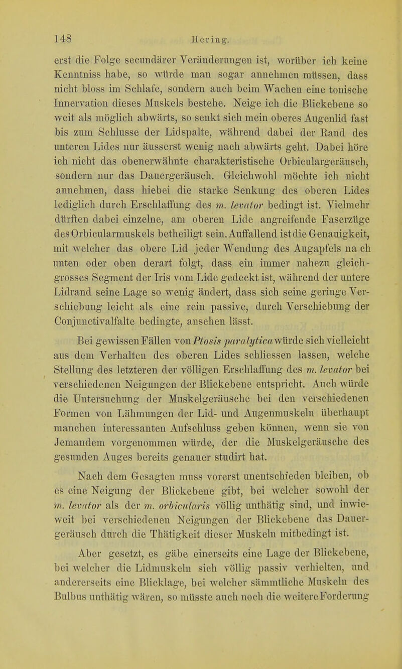 erst die Folge secimdärer Veränderungen ist, worüber ich keine Kenntniss habe, so würde man sogar annehmen müssen, dass nicht bloss im Schlafe, sondern auch beim Wachen eine tonische Innervation dieses Muskels bestehe. Neige ich die Blickebene so weit als möglich abwärts, so senkt sich mein oberes Augenlid fast bis zum Schlüsse der Lid spalte, während dabei der R and des unteren Lides nur äusserst wenig nach abwärts geht. Dabei höre ich nicht das obenerwähnte charakteristische Orbiculargeräusch, sondern nur das Dauergeräusch. Gleichwohl möchte ich nicht annehmen, dass hiebei die starke Senkung des oberen Lides lediglich durch Erschlatfung des m. levator bedingt ist. Vielmehr dürften dabei einzelne, am oberen Lide angreifende Faserzüge des Orbicularmuskels betheiligt sein. Auffallend ist die Genauigkeit, mit welcher das obere Lid jeder Wendung des Augapfels na ch unten oder oben derart folgt, dass ein immer nahezu gleich- grosses Segment der Lis vom Lide gedeckt ist, während der untere Lidrand seine Lage so wenig ändert, dass sich seine geringe Ver- schiebung leicht als eine rein passive, durch Verschiebung der Conjunctivalfalte bedingte, ansehen lässt. Bei geAvissenFällen yonPtosis pfmilyticawVivAe sich vielleicht aus dem Verhalten des oberen Lides schliessen lassen, welche Stellung des letzteren der völligen Erschlaffung des m. levator bei verschiedenen Neigungen der Blickebene entspricht. Auch würde die Untersuchung der Muskelgeräusche bei den verschiedenen Formen von Lähmungen der Lid- und Augenmuskeln überhaupt manchen interessanten Aufschluss geben können, wenn sie von Jemandem vorgenommen würde, der die Muskelgeräusche des gesunden xVuges bereits genauer studirt hat. Nach dem Gesagten muss vorerst unentschieden bleiben, ob es eine Neigung der Blickebene gibt, bei welcher sowohl der m. levator als der m. orbicularis völlig unthätig sind, und inwie- weit bei verschiedenen Neigungen der Blickebene das Dauer- geräusch durch die Thätigkeit dieser Muskeln mitbedingt ist. Aber gesetzt, es gäbe einerseits eine Lage der Blickebene, bei welcher die Lidmuskeln sich völlig passiv verhielten, und andererseits eine Blicklage, bei welcher sämmtliche Muskeln des Bulbus unthätig wären, so raüsste auch noch die weitere Forderung