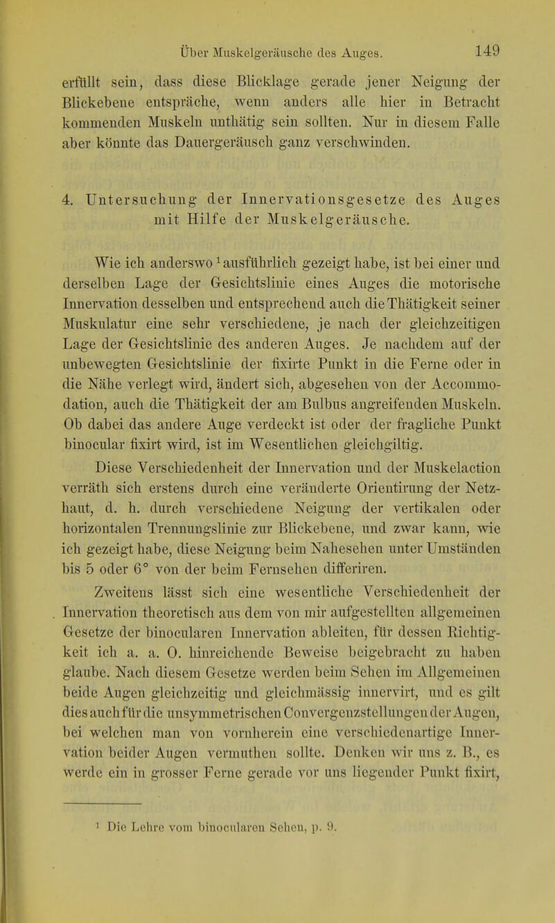 erflillt sein, dass diese Blicklage gerade jener Neigung der Blickebene entspräche, wenn anders alle hier in Betracht kommenden Muskeln unthätig sein sollten. Nur in diesem Falle aber könnte das Dauergeräusch ganz verschwinden. 4, Untersuchung der Innervationsgesetze des Auges mit Hilfe der Muskelgeräusche. Wie ich anderswo ^ ausführlich gezeigt habe, ist bei einer und derselben Lage der G-esichtslinie eines Auges die motorische Innervation desselben und entsprechend auch die Thätigkeit seiner Muskulatur eine sehr verschiedene, je nach der gleichzeitigen Lage der G-esichtslinie des anderen Auges. Je nachdem auf der unbewegten Gesichtslinie der fixirte Punkt in die Ferne oder in die Nähe verlegt wird, ändert sich, abgesehen von der Accommo- dation, auch die Thätigkeit der am Bulbus angreifenden Muskeln. Ob dabei das andere Auge verdeckt ist oder der fragliche Punkt binocular fixirt wird, ist im Wesentlichen gleichgiltig. Diese Verschiedenheit der Innervation und der Muskelaction verräth sich erstens durch eine veränderte Orientirung der Netz- haut, d. h. durch verschiedene Neigung der vertikalen oder horizontalen Trennungslinie zur Blickebene, und zwar kann, wie ich gezeigt habe, diese Neigung beim Nahesehen unter Umständen bis 5 oder 6° von der beim Fernsehen diflferiren. Zweitens lässt sich eine wesentliche Verschiedenheit der Innervation theoretisch aus dem von mir aufgestellten allgemeinen Gesetze der binocularen Innervation ableiten, für dessen Richtig- keit ich a. a. 0. hinreichende Beweise beigebracht zu haben glaube. Nach diesem Gesetze werden beim Sehen im Allgemeinen beide Augen gleichzeitig und gleichmässig innervirt, und es gilt dies auch für die unsymmetrischen Convergenzstellungen der Augen, bei welchen man von vornherein eine verschiedenartige Inner- vation beider Augen vermuthen sollte. Denken wir uns z. B., es werde ein in grosser Ferne gerade vor uns liegender Punkt fixirt, 1 Die Lehre vom binocularen Sehen, p. 9.