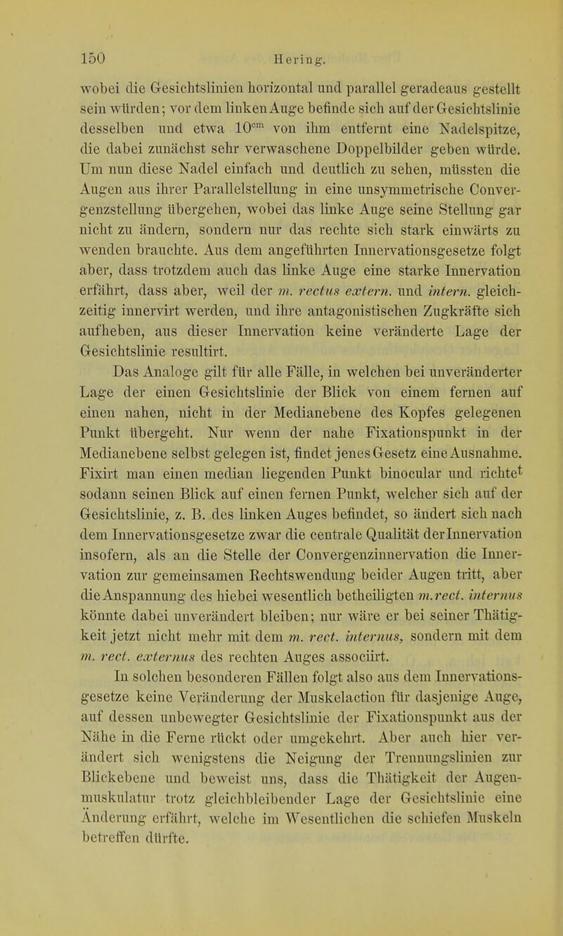 wobei die G-esichtslinien horizontal und parallel geradeaus gestellt sein würden; vor dem linken Auge befinde sich auf der Gesichtslinie desselben und etwa 10°* von ihm entfernt eine Nadelspitze, die dabei zunächst sehr verwaschene Doppelbilder geben würde. Um nun diese Nadel einfach und deutlich zu sehen, müssten die Augen aus ihrer Parallelstellung in eine unsymmetrische Conver- genzstellung übergehen, wobei das linke Auge seine Stellung gar nicht zu ändern, sondern nur das rechte sich stark einwärts zu wenden brauchte. Aus dem angeführten Innervationsgesetze folgt aber, dass trotzdem auch das linke Auge eine starke Innervation erfährt, dass aber, weil der m. rectus extern, und intern, gleich- zeitig innervirt werden, und ihre antagonistischen Zugkräfte sich aufheben, aus dieser Innervation keine veränderte Lage der G-esichtslinie resultirt. Das Analoge gilt für alle Fälle, in welchen bei unveränderter Lage der einen Gresichtslinie der Blick von einem fernen auf einen nahen, nicht in der Medianebene des Kopfes gelegenen Punkt übergeht. Nur wenn der nahe Fixationspunkt in der Medianebene selbst gelegen ist, findet jenes G-esetz eine Ausnahme. Fixirt man einen median liegenden Punkt binocular und richte^ sodann seinen Blick auf einen fernen Punkt, welcher sich auf der Gesichtslinie, z. B. des linken Auges befindet, so ändert sich nach dem Innervationsgesetze zwar die centrale Qualität der Innervation insofern, als an die Stelle der Convergenzinnervation die Inner- vation zur gemeinsamen Rechtswenduug beider Augen tritt, aber die Anspannung des hiebei wesentlich betheüigten m.rect. internus könnte dabei unverändert bleiben; nur wäre er bei seiner Thätig- keit jetzt nicht mehr mit dem m. rect. internus, sondern mit dem m. rect. externus des rechten Auges associirt. In solchen besonderen Fällen folgt also aus dem Innervations- gesetze keine Veränderung der Muskelaction für dasjenige Auge, auf dessen unbewegter Gesichtslinie der Fixationspunkt aus der Nähe in die Ferne rückt oder umgekehrt. Aber auch hier ver- ändert sich wenigstens die Neigung der Trcnnungslinien zur Blickebene und beweist uns, dass die Thätigkeit der Augen- muskulatur trotz gleichbleibender Lage der Gesichtslinie eine Änderung erfährt, welche im Wesentlichen die schiefen Muskeln betreffen dürfte.