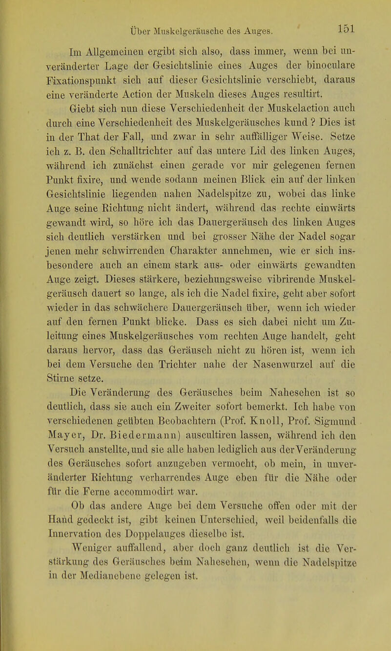 Im Allgemeiuen ergibt sich also, class immer, wenn bei un- veränderter Lage der G-esiclitslinie eines Auges der binoculare Fixationspuukt sich auf dieser Gresichtslinie verschiebt, daraus eine veränderte Action der Muskeln dieses Auges resultirt. Giebt sich nun diese Verschiedenheit der Muskelaction auch durch eine Verschiedenheit des Muskelgeräusches kund ? Dies ist in der That der Fall, und zwar in sehr auffälliger Weise. Setze ich z. B. den Schalltrichter auf das untere Lid des linken Auges, während ich zunächst einen gerade vor mir gelegenen fernen Punkt fixire, und wende sodann meinen Blick ein auf der linken Gesichtslinie liegenden nahen Nadelspitze zu, wobei das linke Auge seine Richtung nicht ändert, während das rechte einwärts gewandt wird, so höre ich das Dauergeräusch des linken Auges sich deutlich verstärken und bei grosser Nähe der Nadel sogar jenen mehr schwirrenden Charakter annehmen, wie er sich ins- besondere auch an einem stark aus- oder einwärts gewandten Auge zeigt. Dieses stärkere, beziehungsweise vibrirende Muskel- geräusch dauert so lange, als ich die Nadel fixire, geht aber sofort wieder in das schwächere Dauergeräusch über, wenn ich wieder auf den fernen Punkt blicke. Dass es sich dabei nicht um Zu- leitimg eines Muskelgeräusches vom rechten Auge handelt, geht daraus hervor, dass das Geräusch nicht zu hören ist, wenn ich bei dem Versuche den Trichter nahe der Nasenwurzel auf die Stirne setze. Die Veränderung des Geräusches beim Nahesehen ist so deutlich, dass sie auch ein Zweiter sofort bemerkt. Ich habe von verschiedenen geübten Beobachtern (Prof. Knoll, Prof. Sigmund Mayer, Dr. Biedermann) auscultiren lassen, während ich den Versuch anstellte, und sie alle haben lediglich aus der Veränderung des Geräusches sofort anzugeben vermocht, ob mein, in unver- änderter Richtung verharrendes Auge eben für die Nähe oder für die Ferne accommodirt war. Ob das andere Auge bei dem Versuche offen oder mit der Hand gedeckt ist, gibt keinen Unterschied, weil beidenfalls die Innervation des Doppelauges dieselbe ist. Weniger auffallend, aber doch ganz deutlich ist die Ver- stärkung des Geräusches beim Nahesehen, wenn die Nadelspitze in der Medianebene gelegen ist.