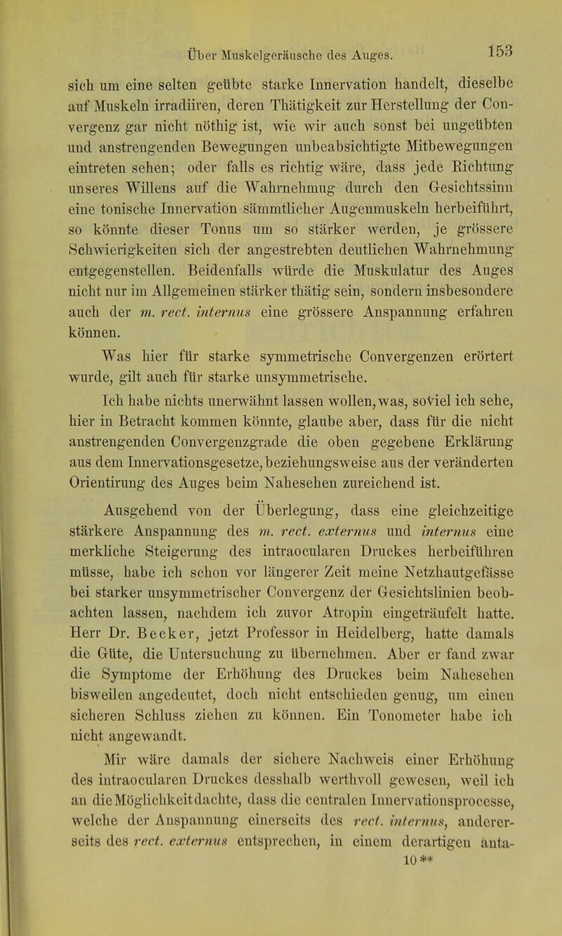 sich um eine selten geübte starke Innervation handelt, dieselbe auf Muskeln irradiiren, deren Thätigkeit zur Herstellung der Con- vergenz gar nicht nöthig ist, wie wir auch sonst bei ungeübten und ansti-engenden Bewegungen unbeabsichtigte Mitbewegungen eintreten sehen; oder falls es richtig wäre, dass jede Richtung unseres Willens auf die Wahrnehmug durch den Gesichtssinn eine tonische Innervation sämmtlicher Augenmuskeln herbeiführt, so könnte dieser Tonus um so stärker werden, je grössere Schwierigkeiten sich der angestrebten deutlichen Wahrnehmung entgegenstellen. Beidenfalls würde die Muskulatur des Auges nicht nur im Allgemeinen stärker thätig sein, sondern insbesondere auch der m. rect. internus eine grössere Anspannung erfahren können. Was hier für starke symmetrische Convergenzen erörtert wurde, gilt auch für starke unsymmetrische. Ich habe nichts unerwähnt lassen wollen, was, soviel ich sehe, hier in Betracht kommen könnte, glaube aber, dass für die nicht ansti'engenden Convergenzgrade die oben gegebene Erklärung aus dem Innervationsgesetze,beziehungsweise aus der veränderten Orientirung des Auges beim Nahesehen zureichend ist. Ausgehend von der Überlegung, dass eine gleichzeitige stärkere Anspannung des m. rect. eccternus und internus eine merkliche Steigerung des intraocularen Druckes herbeiführen müsse, habe ich schon vor längerer Zeit meine Netzhautgefösse bei starker unsymmetrischer Convergenz der Gresichtslinien beob- achten lassen, nachdem ich zuvor Atropin eingeträufelt hatte. Herr Dr. Becker, jetzt Professor in Heidelberg, hatte damals die Grüte, die Untersuchung zu übernehmen. Aber er fand zwar die Symptome der Erhöhung des Druckes beim Nahesehen bisweilen angedeutet, doch nicht entschieden genug, um einen sicheren Schluss ziehen zu können. Ein Tonometer habe ich nicht angewandt. Mir wäre damals der sichere Nachweis einer Erhöhung des intraocularen Druckes desshalb werthvoll gewesen, weil ich an die Möglichkeit dachte, dass die centralen Innervatiousproccsse, welche der Anspannung einerseits des rect. internus, anderer- seits des rect. externus entsprechen, in einem derartigen anta- 10 **