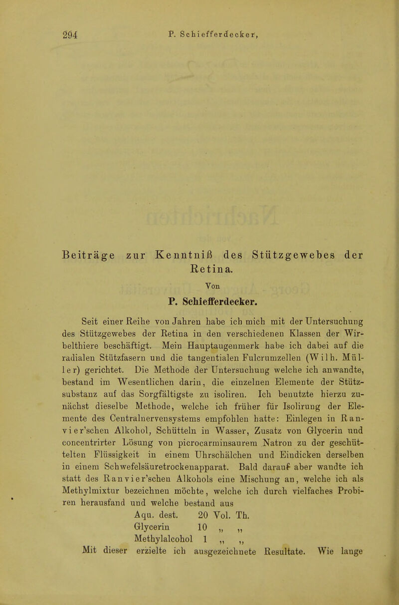 Beiträge zur Kenntniß des Stützgewebes der Retina. Von P. Scniefferdecker. Seit einer Reihe von Jahren habe ich mich mit der Untersuchung des Stützgewebes der Retina in den verschiedenen Klassen der Wir- belthiere beschäftigt. Mein Hauptaugenmerk habe ich dabei auf die radialen Stützfasern und die tangentialen Fulcrumzellen (Wilh. Mül- 1 e r) gerichtet. Die Methode der Untersuchung welche ich anwandte, bestand im Wesentlichen darin, die einzelnen Elemente der Stütz- substanz auf das Sorgfältigste zu isoliren. Ich benutzte hierzu zu- nächst dieselbe Methode, welche ich früher für Isolirung der Ele- mente des Centraluervensystems empfohlen hatte: Einlegen in Ran- vier'schen Alkohol, Schütteln in Wasser, Zusatz von Glycerin und concentrirter Lösung von picrocarminsaurem Natron zu der geschüt- telten Flüssigkeit in einem Uhrschälchen und Eindicken derselben in einem Schwefelsäuretrockenapparat. Bald darauf aber wandte ich statt des Ranvier'schen Alkohols eine Mischung an, welche ich als Methylmixtur bezeichnen möchte, welche ich durch vielfaches Probi- ren herausfand und welche bestand aus Aqu. dest. 20 Vol. Tb. Glycerin 10 „ „ Methylalcohol 1 „ „ Mit dieser erzielte ich ausgezeichnete Resultate. Wie lauge