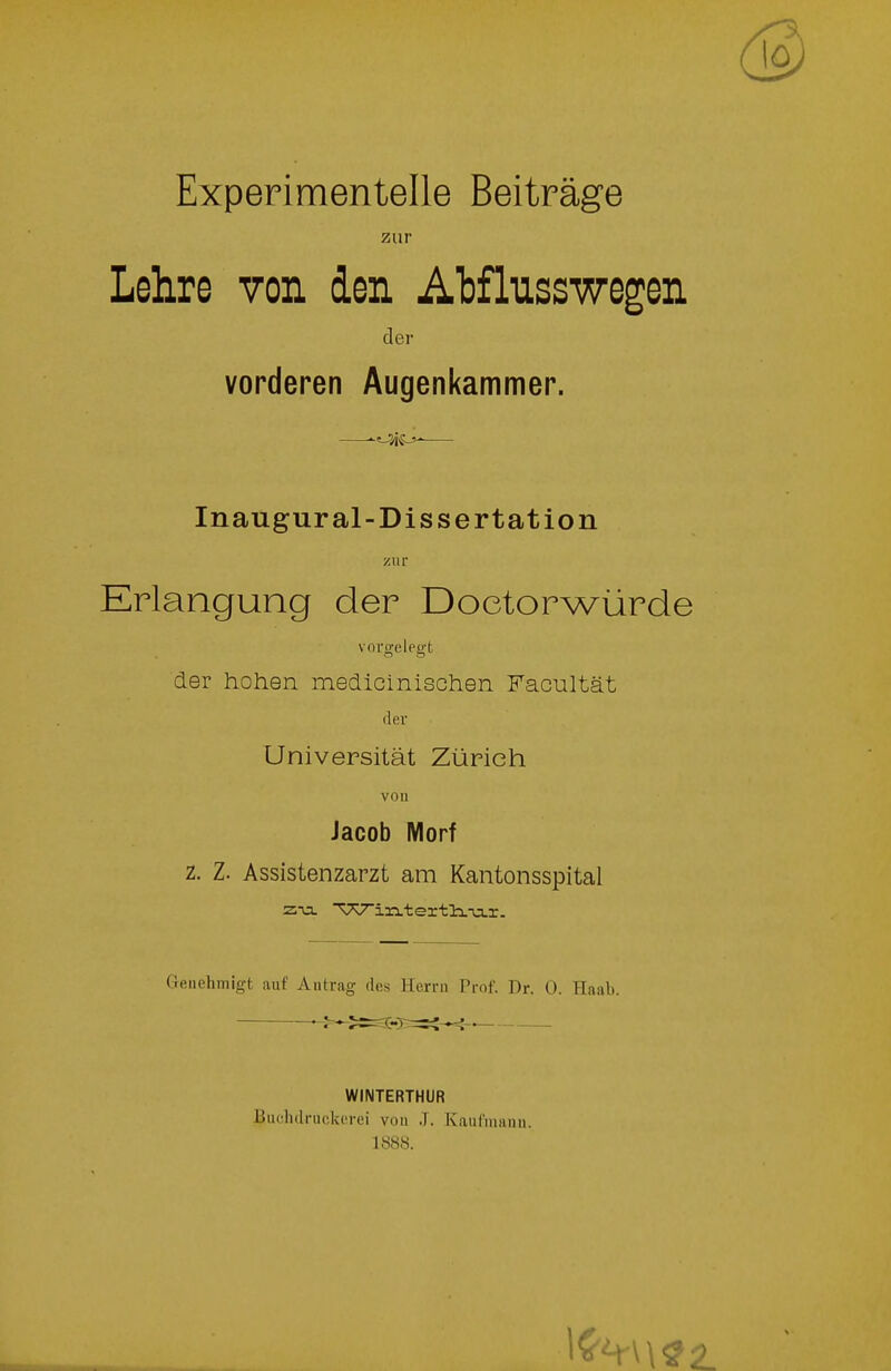 Experimentelle Beiträge zur Lehre von den Atflusswegen der vorderen Augenkammer. ^f-^Ä^ Inaugural-Dissertation zur Erlangung der Doetorwürde vorn-eleo-t der hohen medicinischen Facultät der Universität Zürich von Jacob Morf z. Z. Assistenzarzt am Kantonsspital z-a. ^7v^in.tertli.-u.r. Genehmigt auf Antrag des Herrn Prof. Dr. 0. Haab. WINTERTHUR Buclidruckerei von ,T. Kaul'manu. 1888.