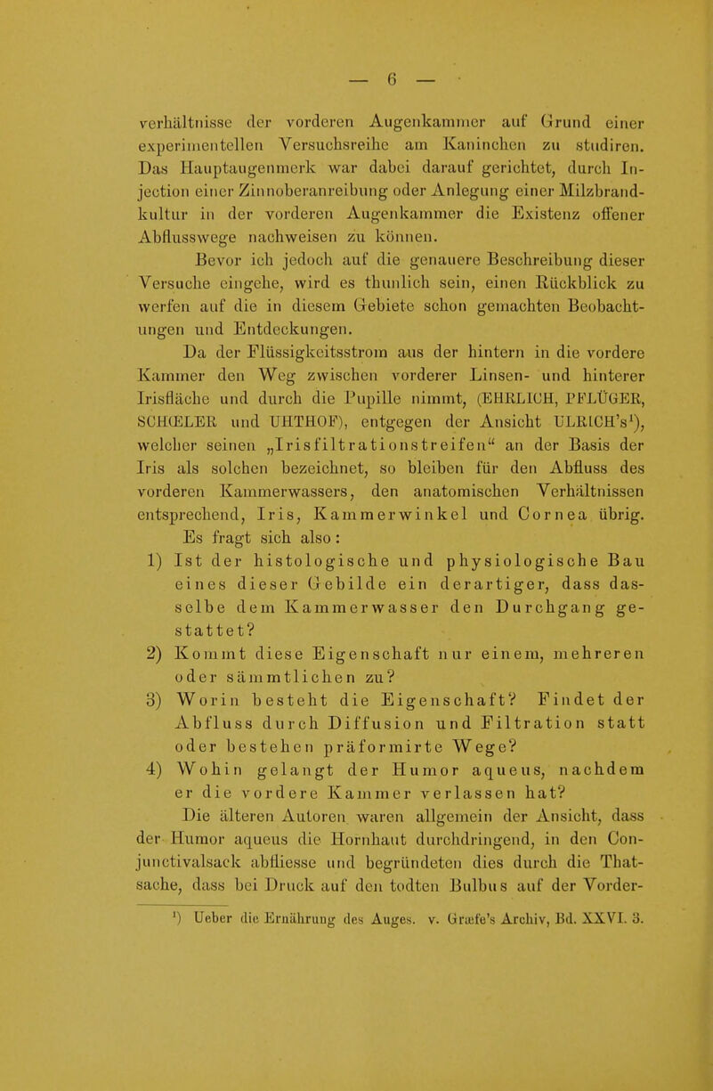 Verhältnisse der vorderen Aiigenkamnier auf Grund einer experimentellen Versuchsreihe am Kaninchen zu studiren. Das Hauptaugenmerk war dabei darauf gerichtet, durch In- jection einer Zinnoberanreibung oder Anlegung einer Milzbrand- kultur in der vorderen Augenkammer die Existenz offener Abflusswege nachweisen zu können. Bevor ich jedoch auf die genauere Beschreibung dieser Versuche eingehe, wird es thunlich sein, einen Rückblick zu werfen auf die in diesem Grebiete schon gemachten Beobacht- ungen und Entdeckungen. Da der Flüssigkeitsstrom aus der hintern in die vordere Kammer den Weg zwischen vorderer Linsen- und hinterer Irisfläche und durch die Pupille nimmt, (EHÜLICH, TFLÜGER, SCKüELEß und UHTHOF), entgegen der Ansicht ULRlCH's'), welcher seinen „Irisfiltrationstreifen an der Basis der Iris als solchen bezeichnet, so bleiben für den Abfluss des vorderen Kammerwassers, den anatomischen Verhältnissen entsprechend, Iris, Kamraerwinkel und Cornea übrig. Es fragt sich also: 1) Ist der histologische und physiologische Bau eines dieser Gebilde ein derartiger, dass das- selbe dem Kammerwasser den Durchgang ge- stattet? 2) Kommt diese Eigenschaft nur einem, mehreren odersämmtlichenzu? 3) Worin besteht die Eigenschaft? Findet der Abfluss durch Diffusion und Filtration statt oder bestehen präformirte Wege? 4) Wohin gelangt der Humor aqueus, nachdem er die vordere Kammer verlassen hat? Die älteren Autoren waren allgemein der Ansicht, dass der Humor aqueus die Hornhaut durchdringend, in den Con- junctivalsack abtiiesse und begründeten dies durch die That- sache, dass bei Druck auf den todten Bulbus auf der Vorder-