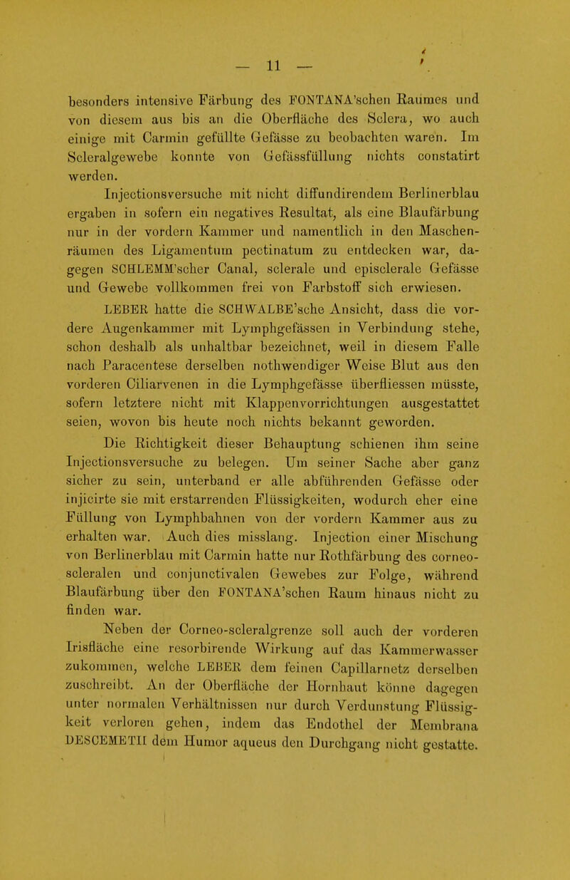 besonders intensive Färbung des FONTANA'schen Raumes und von diesem aus bis an die Oberfläche des 8clera, wo auch einige mit Carmin gefüllte (belasse zu beobachten waren. Im Scleralgewebc konnte von Gefässfüllung nichts constatirt werden. Injectionsversuche mit nicht difFundirendem Berlinerblau ergaben in sofern ein negatives Resultat, als eine Blaufärbung nur in der vordem Kammer und namentlich in den Maschen- räumen des Ligamentum pectinatum zu entdecken war, da- gegen SCHLEMM'scher Canal, sclerale und episclerale Grefässe und Gewebe vollkommen frei von Farbstoff sich erwiesen. LEBER hatte die SCHWALBE'sche Ansicht, dass die vor- dere Augenkammer mit Lymphgefässen in Verbindung stehe, schon deshalb als unhaltbar bezeichnet, weil in diesem Falle nach Paracentese derselben nothwendiger Weise Blut aus den vorderen Ciliarvenen in die Lymphgefässe überfliessen müsste, sofern letztere nicht mit Klappenvorrichtungen ausgestattet seien, wovon bis heute noch nichts bekannt geworden. Die Richtigkeit dieser Behauptung schienen ihm seine Injectionsversuche zu belegen. Um seiner Sache aber ganz sicher zu sein, unterband er alle abführenden Gefässe oder injicirte sie mit erstarrenden Flüssigkeiten, wodurch eher eine Füllung von Lymphbahnen von der vordem Kammer aus zu erhalten war. Auch dies misslang. Injection einer Mischung von Berlinerblau mit Carmin hatte nur Rothfärbung des corneo- scleralen und conjunctivalen Gewebes zur Folge, während Blaufärbung über den FONTANA'schen Raum hinaus nicht zu finden war. Neben der Corneo-scleralgrenze soll auch der vorderen Irisfläche eine resorbirende Wirkung auf das Kammerwasser zukommen, welche LEBER dem feinen Capillarnetz derselben zuschreibt. An der Oberfläche der Hornhaut könne dagegen unter normalen Verhältnissen mir durch Verdunstung Flüssig- keit verloren gehen, indem das Endothel der Membrana UESCEMETII dem Humor aqueus den Durchgang nicht gestatte. I