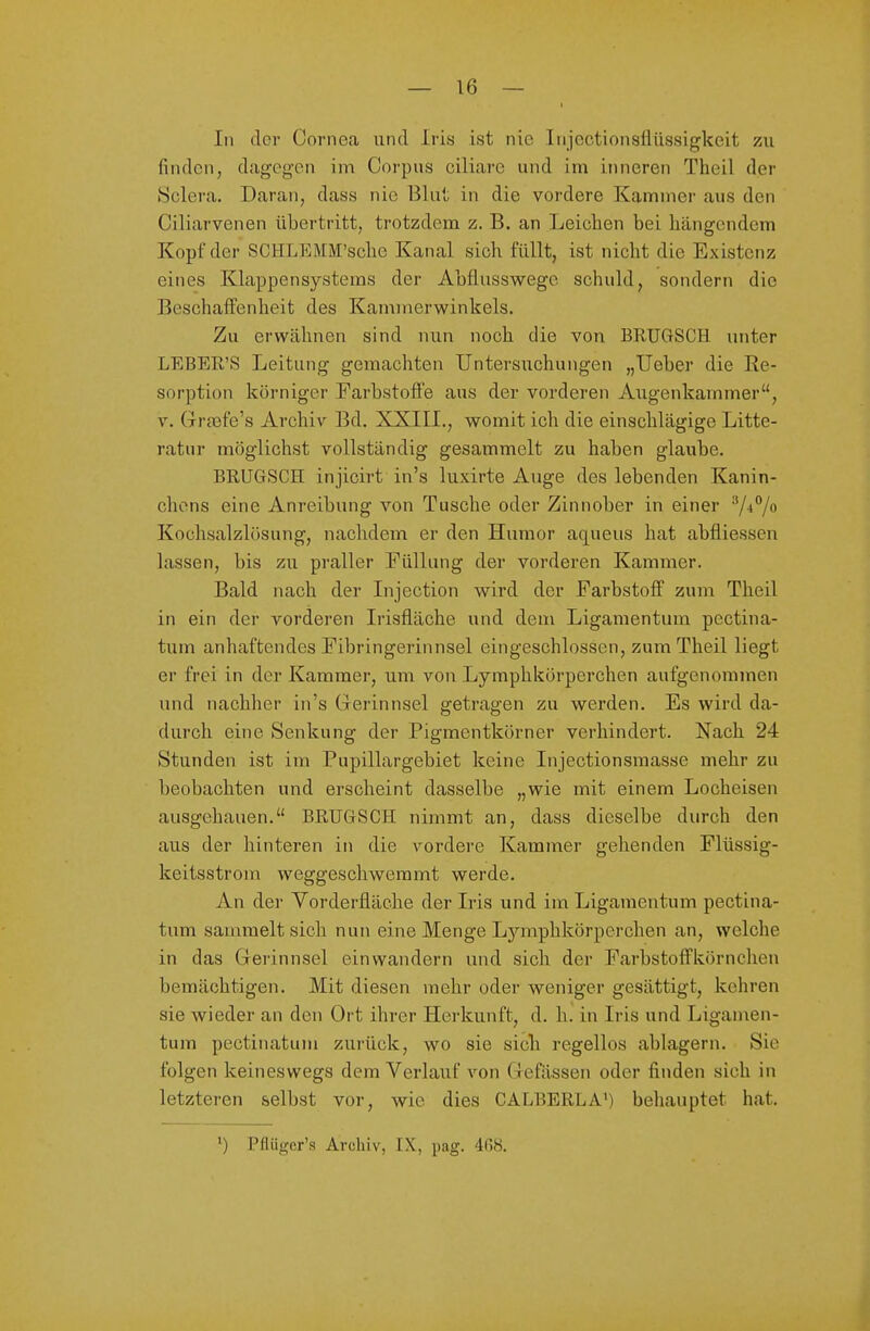 In der Cornea und Iris ist nie Injectionsflüssigkeit zu finden, dageg'on im Corpus ciliare und im inneren Theil der Sclera. Daran, dass nie Blut; in die vordere Kammer aus den Ciliarvenen übertritt, trotzdem z. B. an Leichen bei hängendem Kopf der SCHLEMM'schc Kanal sich füllt, ist nicht die Existenz eines Klappensystems der Abflusswege schuld, sondern die Beschaffenheit des Kammerwinkels. Zu erwähnen sind nun noch die von BRUGSCH unter LEBEß'S Leitung gemachten Untersuchungen „lieber die Re- sorption körniger Farbstofl'e aus der vorderen Augenkammer, V. Grjefe's Archiv Bd. XXIII., womit ich die einschlägige Litte- ratur möglichst vollständig gesammelt zu haben glaube. BRUGSCH injicirt in's luxirte Auge des lebenden Kanin- chens eine Anreibung von Tusche oder Zinnober in einer Kochsalzlösung, nachdem er den Humor aqueus hat abfliesscn lassen, bis zu praller Füllung der vorderen Kammer. Bald nach der Injection wird der Farbstoff zum Theil in ein der vorderen Irisfläche und dem Ligamentum pectina- tum anhaftendes Fibringerinnsel eingeschlossen, zum Theil liegt er frei in der Kammer, um von Lymphkörperchen aufgenommen und nachher in's Grerinnsel getragen zu werden. Es wird da- durch eine Senkung der Pigmentkörner verhindert. Nach 24 Stunden ist im Pupillargebiet keine Injectionsmasse mehr zu beobachten und erscheint dasselbe „wie mit einem Locheisen ausgehauen. BRTJGSGH nimmt an, dass dieselbe durch den aus der hinteren in die vordere Kammer gehenden Flüssig- keitsstrom weggeschwemmt werde. An der Vorderfläche der Iris und im Ligamentum pectina- tum sammelt sich nun eine Menge Lymphkörperchen an, welche in das Gerinnsel einwandern und sich der Farbstoffkörnchen bemächtigen. Mit diesen mehr oder weniger gesättigt, kehren sie wieder an den Ort ihrer Herkunft, d. h. in Iris und Ligamen- tum pectinatum zurück, wo sie sich regellos ablagern. Sie folgen keineswegs dem Verlauf von Clefässen oder finden sich in letzteren selbst vor, wie dies CALBERLA') behauptet hat. 1) Pflügcr's Archiv, IX, pag. 408.