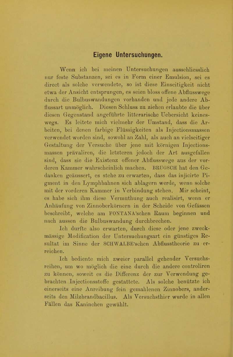 Eigene Untersuchungen. Wenn ich bei meinen Untersuchungen ausschliesslich nur feste Substanzen, sei es in Form einer Emulsion, sei es direct als solche verwendete, so ist diese Einseitigkeit nicht etwa der Ansicht entsprungen, es seien bloss offene Abflusswege durch die Bulbuswandungen vorhanden und jede andere Ab- flussart unmöglich. Diesen Schluss zu ziehen erlaubte die über diesen Gegenstand angeführte litterarische Uebersicht keines- wegs. Es leitete mich vielmehr der Umstand, dass die Ar- beiten, bei denen farbige Flüssigkeiten als Injectionsmassen verwendet worden sind, sowohl an Zahl, als auch an vielseitiger Gestaltung der Versuche über jene mit körnigen Injections- massen prävaliren, die letzteren jedoch der Art ausgefallen sind, dass sie die Existenz off'ener Abflusswege aus der vor- deren Kammer wahrscheinlich machen. BRÜGSCH hat den Ge- danken geäussert, es stehe zu erwarten, dass das injicirte Pi- gment in den Lymphbahnen sich ablagern werde, wenn solche mit der vorderen Kammer in Verbindung stehen. Mir scheint, es habe sich ihm diese Vermüthung auch realisirt, wenn er Anhäufung von Zinnoberkörnern in der Scheide von Gefässen beschreibt, welche am FONTANA'schen ßaum beginnen und nach aussen die Bulbuswandung durchbrechen. Ich durfte also erwarten, durch diese oder jene zweck- mässige Modification der Untersuchungsart ein günstiges Re- sultat im Sinne der SCHWALBE'schen Abflusstheorie zu er- reichen. Ich bediente mich zweier parallel gehender Versuchs- reihen, um wo möglich die eine durch die andere controliren zu können, soweit es die Differenz der zur Verwendung ge- brachten In jectionsstoffe gestattete. Als solche benützte ich einerseits eine Anreibung fein gemahlenen Zinnobers, ander- seits den Milzbrandbacillus. Als Versuchsthier wurde in allen Fällen das Kaninchen gewählt.