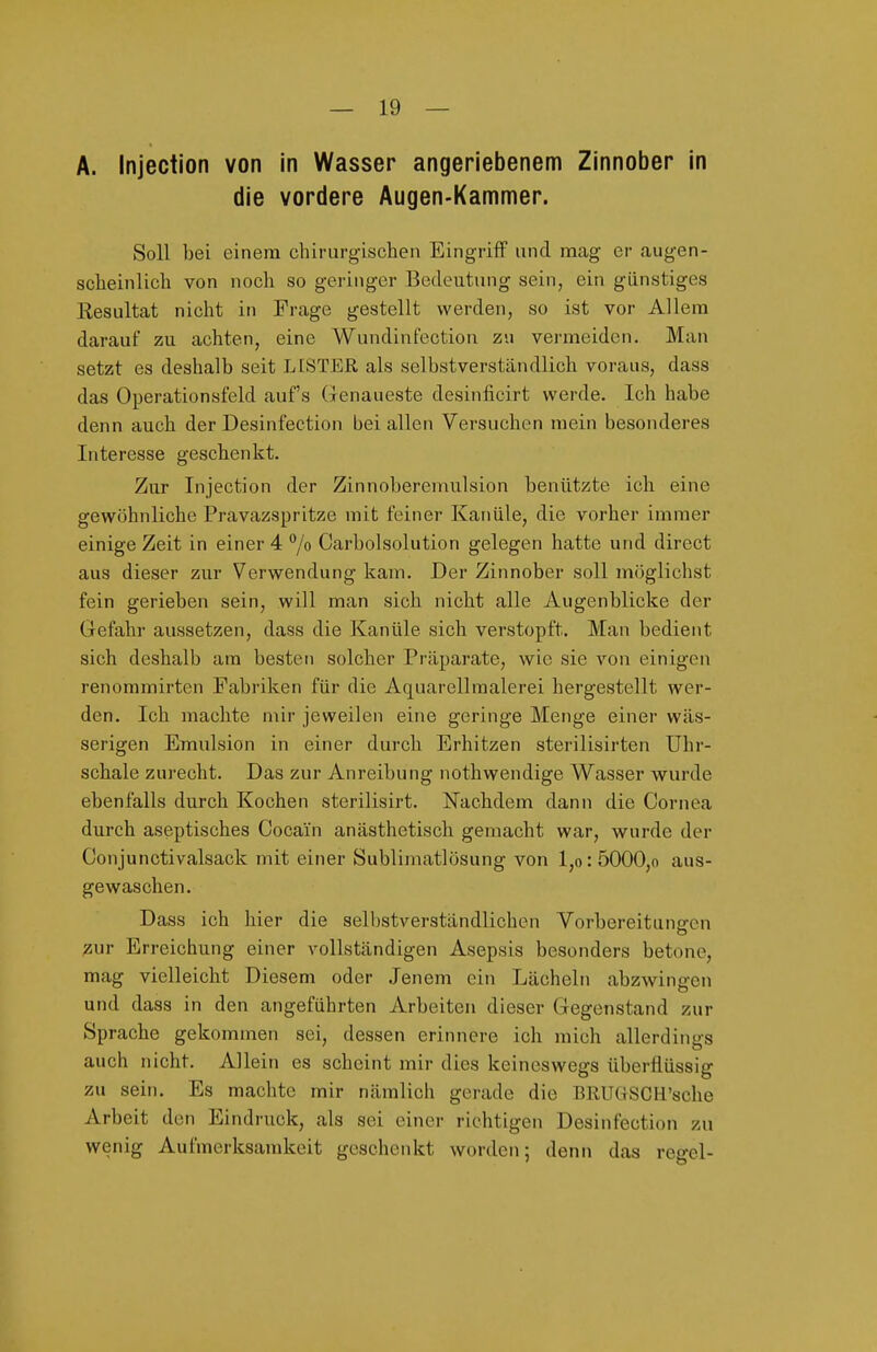 A. Injection von in Wasser angeriebenem Zinnober in die vordere Augen-Kammer. Soll bei einem chirurgischen Eingriff und mag er augen- scheinlich von noch so geringer Bedeutung sein, ein günstiges Kesultat nicht in Frage gestellt werden, so ist vor Allem darauf zu achten, eine Wundinfection zu vei-meiden. Man setzt es deshalb seit LFSTER als selbstverständlich voraus, dass das Operationsfeld auf's Genaueste desinficirt werde. Ich habe denn auch der Desinfection bei allen Versuchen mein besonderes Interesse geschenkt. Zur Injection der Zinnoberemulsion benützte ich eine gewöhnliche Pravazspritze mit feiner Kanüle, die vorher immer einige Zeit in einer 4 °/o Carbolsolution gelegen hatte und direct aus dieser zur Verwendung kam. Der Zinnober soll möglichst fein gerieben sein, will man sich nicht alle Augenblicke der Gefahr aussetzen, dass die Kanüle sich verstopft. Man bedient sich deshalb am besten solcher Präparate, wie sie von einigen renommirten Fabriken für die Aquarellmalerei hergestellt wer- den. Ich machte mir jeweilen eine geringe Menge einer wäs- serigen Emulsion in einer durch Erhitzen sterilisirten Uhr- schale zurecht. Das zur Anreibung nothwendige Wasser wurde ebenfalls durch Kochen sterilisirt. I^acbdem dann die Cornea durch aseptisches Cocain anästhetisch gemacht war, wurde der Conjunctivalsack mit einer Sublimatlösung von l,o:5000,o aus- gewaschen. Dass ich hier die selbstverständlichen Vorbereitungen zur Erreichung einer vollständigen Asepsis besonders betone, mag vielleicht Diesem oder .Jenem ein Lächeln abzwingen und dass in den angeführten Arbeiten dieser Gegenstand zur Sprache gekommen sei, dessen erinnere ich mich allerdinas auch nicht. Allein es scheint mir dies keineswegs überflüssig zu sein. Es machte mir nämlich gerade die BRUGSCH'sche Arbeit den Eindruck, als sei einer richtigen Desinfection zu wenig Aufmerksamkeit geschenkt worden; denn das reo-cl-