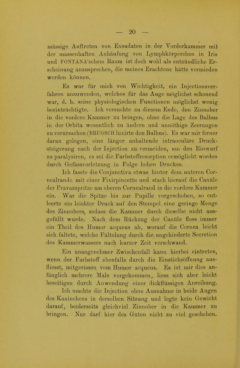 massige Auftreten von Exsudaten in der Vorderkammer mit der massenhaften Anhäufung von Lymphkörperchen in Iris und FONTÄNA'schem Raum ist doch wohl als entzündliche Er- scheinung anzusprechen, die meines Erachtens hätte vermieden werden können. Es war für mich von Wichtigkeit, ein Injectionsver- fahren anzuwenden, welches für das Auge möglichst schonend war, d. h. seine physiologischen Functionen möglichst wenig beeinträchtigte. Ich versuchte zu diesem Ende, den Zinnober in die vordere Kammer zu bringen, ohne die Lage des Bulbus in der Orbita wesentlich zu ändern und unnöthige Zerrungen zu verursachen (BRTJGSCH luxirte den Bulbus). Es war mir ferner daran gelegen, eine länger anhaltende intraoculäre Druck- steigerung nach der Injection zu vermeiden, um den Einwurf zu paralysiren, es sei die FarbstofFresorption ermöglicht worden durch GrefässA-erletzung in Folge hohen Druckes. Ich fasste die Conjunctiva etwas hinter dem unteren Cor- nealrande mit einer Fixirpincette und stach hierauf die Canüle der Pravazspritze am oberen Cornealrand in die vordere Kammer ein. War die Spitze bis zur Pupille vorgeschoben, so ent- leerte ein leichter Druck auf den Stempel eine geringe Menge des Zinnobers, sodass die Kammer durch dieselbe nicht aus- gefüllt wurde. Nach dem Rückzug der Canüle floss immer ein Theil des Humor acqueus ab, worauf die Cornea leicht sich faltete, welche Fältelung durch die ungehinderte Secretion des Karamerwassers nach kurzer Zeit verschwand. Ein unangenehmer Zwischenfall kann hierbei eintreten, wenn der Farbstoff ebenfalls durch die Einstichsöffnung aus- fliesst, mitgerissen vom Humor acqueus. Es ist mir dies an- fänglich mehrere Male vorgekommen, liess sich aber leicht beseitigen durch Anwendung einer dickflüssigen Anreibung. Ich machte die Injection ohne Ausnahme in beide Augen des Kaninchens in derselben Sitzung und legte kein Gewicht darauf, beiderseits gleichviel Zinnober in die Kammer zu bringen. Nur darf hier des Guten nicht zu viel geschehen.