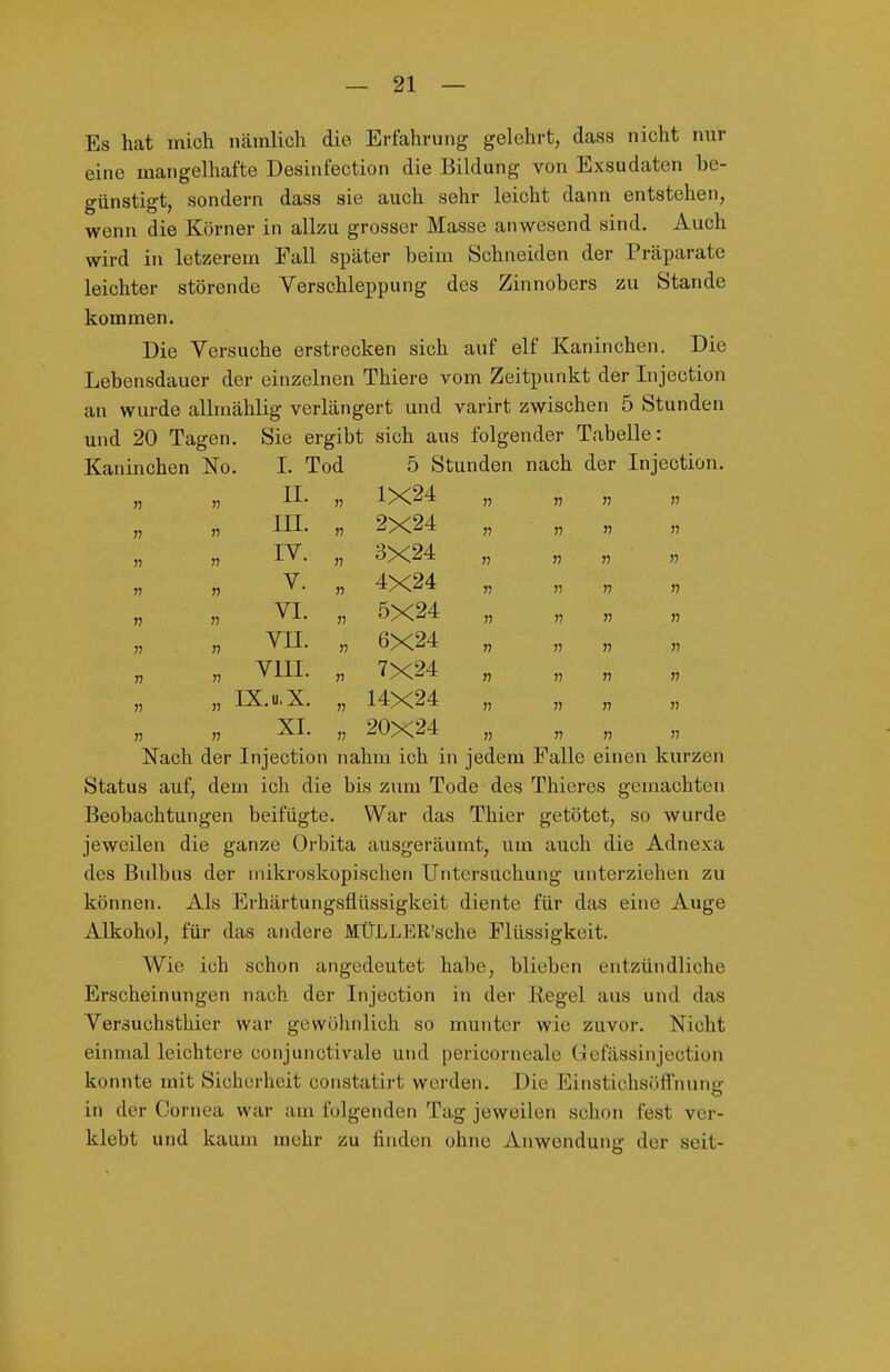 Es hat mich iicämlich die Erfahrung gelehrt, dass nicht nur eine mangelhafte Desinfection die Bildung von Exsudaten be- günstigt, sondern dass sie auch sehr leicht dann entstehen, wenn die Körner in allzu grosser Masse anwesend sind. Auch wird in letzerem Fall später beim Schneiden der Präparate leichter störende Verschleppung des Zinnobers zu Stande kommen. Die Versuche erstrecken sich auf elf Kaninchen. Die Lebensdauer der einzelnen Thiere vom Zeitpunkt der Injection an wurde allmählig verlängert und varirt zwischen 5 Stunden und 20 Tagen. Sie ergibt sich aus folgender Tabelle: Kaninchen No. I. Tod 5 Stunden nach der Injection n II. 1X24 )j n n r) » III. 2X24 )» n » n IV. n 3X24 )7 n n n V. 4X24 >7 » n n n n VI. n 5X24 )) « )i n VII. » 6X24 n )) » n n VIII. 7X24 n V n » n » IX.u.X. 14X24 )) » n XI. 20X24 >j Nach der Injection nahm ich in jedem Falle einen kurzen Status auf, dem ich die bis zum Tode des Thieres gemachten Beobachtungen beifügte. War das Thier getötet, so wurde jeweilen die ganze Orbita ausgeräumt, um auch die Adnexa des Bulbus der mikroskopischen Untersuchung unterziehen zu können. Als Erhärtungsflüssigkeit diente für das eine Auge Alkohol, für das andere MÜLLER'sche Flüssigkeit. Wie ich schon angedeutet habe, blieben entzündliche Erscheinungen nach der Injection in der Regel aus und das Versuchsthier war gewöhnlich so munter wie zuvor. Nicht einmal leichtere conjunctivale und pericorneale Gefässinjection konnte mit Sicherheit constatirt werden. Die Einstichsöffnunir in der Cornea war am folgenden Tag jeweilen schon fest ver- klebt und kaum mehr zu finden ohne Anwendung der seit-