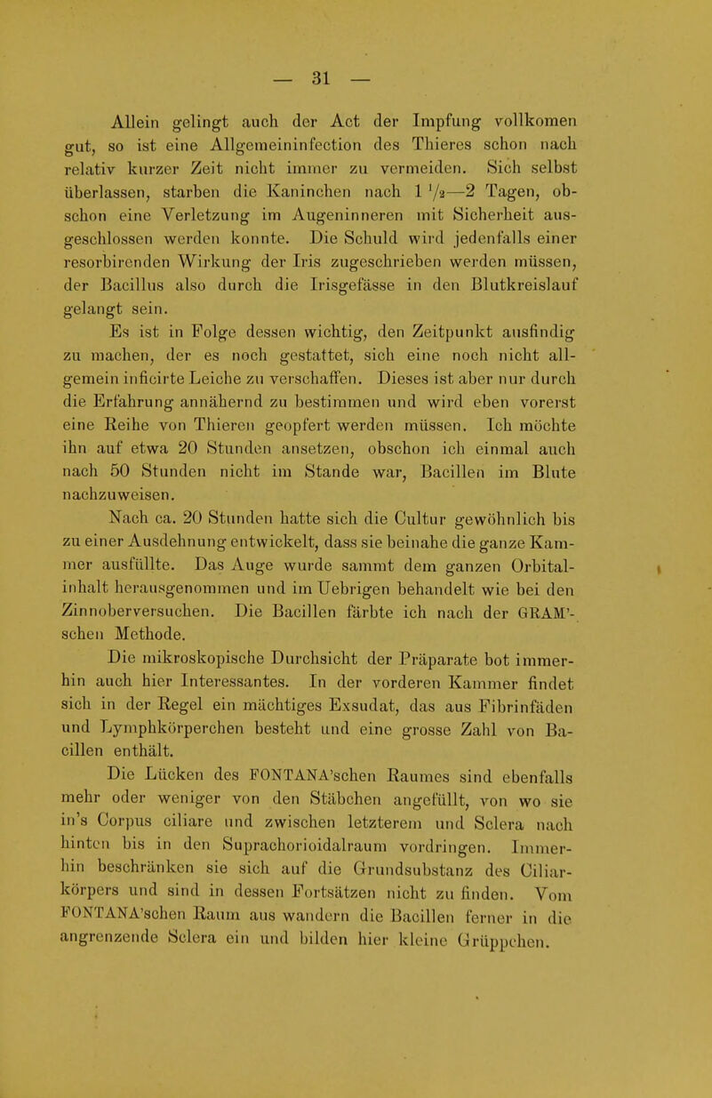 Allein gelingt cauch der Act der Impfung vollkomen gut, so ist eine AUgemeininfection des Thieres schon nach relativ kurzer Zeit nicht immer zu vermeiden. Sich selbst überlassen, starben die Kaninchen nach 1 '/a—2 Tagen, ob- schon eine Verletzung im Augeninneren mit Sicherheit aus- geschlossen werden konnte. Die Schuld wird jedenfalls einer resorbircnden Wirkung der Iris zugeschrieben werden müssen, der Bacillus also durch die Irisgefässe in den Blutkreislauf gelangt sein. Es ist in Folge dessen wichtig, den Zeitpunkt ausfindig zu raachen, der es noch gestattet, sich eine noch nicht all- gemein inficirte Leiche zu verschaffen. Dieses ist aber nur durch die Erfahrung annähernd zu bestimmen und wird eben vorerst eine Reihe von Thieren geopfert werden müssen. Ich möchte ihn auf etwa 20 Stunden ansetzen, obschon ich einmal auch nach 50 Stunden nicht im Stande war, Bacillen im Blute nachzuweisen. Nach ca. 20 Stunden hatte sich die Cultur gewöhnlich bis zu einer Ausdehnung entwickelt, dass sie beinahe die ganze Kam- mer ausfüllte. Das Auge wurde sammt dem ganzen Orbital- inhalt herausgenommen und im Uebrigen behandelt wie bei den Zinnoberversuchen. Die Bacillen färbte ich nach der GRAM'- schen Methode. Die mikroskopische Durchsicht der Präparate bot immer- hin auch hier Interessantes. In der vorderen Kammer findet sich in der Regel ein mächtiges Exsudat, das aus Fibrinfäden und Lymphkörperchen besteht und eine grosse Zahl von Ba- cillen enthält. Die Lücken des FONTANA'schen Raumes sind ebenfalls mehr oder weniger von den Stäbchen angefüllt, von wo sie in's Corpus ciliare und zwischen letzterem und Sclera nach hinten bis in den Suprachorioidalrauni vordringen. Inuner- hin beschränken sie sich auf die Grundsubstanz des Ciliar- körpers und sind in dessen Fortsätzen nicht zu finden. Vom FONTANA'schen Raum aus wandern die Bacillen ferner in die angrenzende Sclera ein und bilden hier kleine Grüppchen.