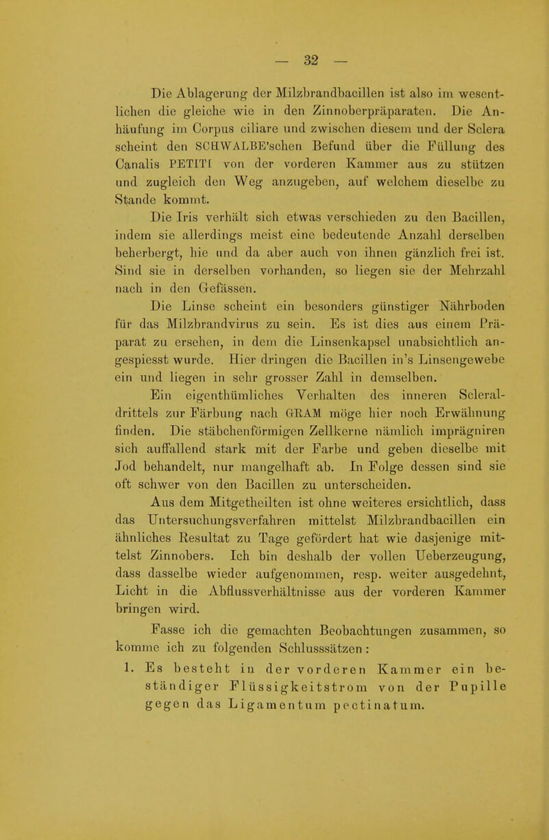 Die Ablagerung der Milzbrandbacillen ist also im wesent- lichen die gleiche wie in den Zinnoberpräparaten. Die An- häufung im Corpus ciliare und zwischen diesem und der Sclera scheint den SCHWALBE'schen Befund über die Füllung des Canalis PETIT! von der vorderen Kammer aus zu stützen und zugleich den Weg anzugeben, auf welchem dieselbe zu Stande kommt. Die Iris verhält sich etwas verschieden zu den Bacillen, indem sie allerdings meist eine bedeutende Anzahl derselben beherbergt, hie und da aber auch von ihnen gänzlich frei ist. Sind sie in derselben vorhanden, so liegen sie der Mehrzahl nach in den Clefassen. Die Linse scheint ein besonders günstiger Nährboden für das Milzbrandvirus zu sein. Es ist dies aus einem Prä- parat zu ersehen, in dem die Linsenkapsel unabsichtlich an- gespiesst wurde. Hier dringen die Bacillen in's Linsengewebe ein und liegen in sehr grosser Zahl in demselben. Ein eigenthümliches Verhalten des inneren Scleral- drittels zur Färbung nach GEAM möge hier noch Erwähnung finden. Die stäbchenförmigen Zellkerne nämlich imprägniren sich auffallend stark mit der Farbe und geben dieselbe mit Jod behandelt, nur mangelhaft ab. Li Folge dessen sind sie oft schwer von den Bacillen zu unterscheiden. Aus dem Mitgetheilten ist ohne weiteres ersichtlich, dass das Untersuchungsverfahren mittelst Milzbrandbacillen ein ähnliches Resultat zu Tage gefördert hat wie dasjenige mit- telst Zinnobers. Ich bin deshalb der vollen Ueberzeugung, dass dasselbe wieder aufgenomuien, resp. weiter ausgedehnt, Licht in die Abflussverhältnisse aus der vorderen Kammer bringen wird. Fasse ich die gemachten Beobachtungen zusammen, so komme ich zu folgenden Schlusssätzen : 1. Es besteht iu der vorderen Kammer ein be- ständiger Flüssigkeitstrom von der Pupille gegen das Ligamentum pectinatum.