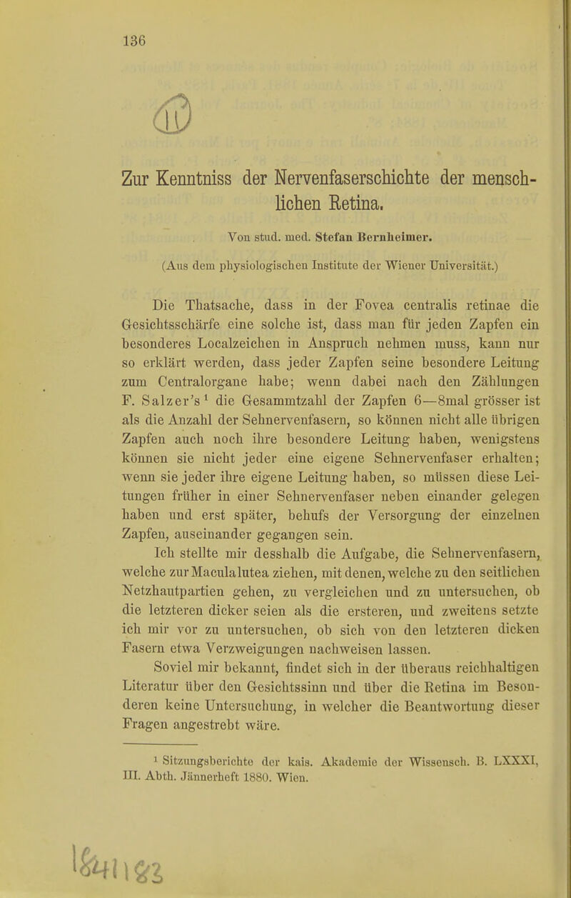 Zur Kenntniss der Nervenfaserschichte der mensch- lichen Retina. (Aus dem physiologischen Institute der Wiener Universität.) Die Thatsaclie, dass in der Fovea centralis retinae die Gesichtsschärfe eine solche ist, dass man für jeden Zapfen ein besonderes Localzeichen in Anspruch nehmen muss, kann nur so erklärt werden, dass jeder Zapfen seine besondere Leitung zum Centraiorgane habe; wenn dabei nach den Zählungen F. Salzer's^ die Gesammtzahl der Zapfen 6—8mal grösser ist als die Anzahl der Sehnervenfasern, so können nicht alle übrigen Zapfen auch noch ihre besondere Leitung haben, wenigstens können sie nicht jeder eine eigene Sehnervenfaser erhalten; wenn sie jeder ihre eigene Leitung haben, so müssen diese Lei- tungen früher in einer Sehnervenfaser neben einander gelegen haben und erst später, behufs der Versorgung der einzelnen Zapfen, auseinander gegangen sein. Ich stellte mir desshalb die Aufgabe, die Sehnerveufasern, welche zurMaculalutea ziehen, mit denen, welche zu den seitlichen Netzhautpartien gehen, zu vergleichen und zu untersuchen, ob die letzteren dicker seien als die ersteren, und zweitens setzte ich mir vor zu untersuchen, ob sich von den letzteren dicken Fasern etwa Verzweigungen nachweisen lassen. Soviel mir bekannt, findet sich in der überaus reichhaltigen Literatur über den Gesichtssinn und über die Retina im Beson- deren keine Untersuchung, in welcher die Beantwortung dieser Fragen angestrebt wäre. 1 Sitzungsberichte der kais. Akademie der Wissensch. B. LXXXI, m. Abth. Jiinnerheft 1880. Wien. Von stud. med. Stefan Bernheimer.