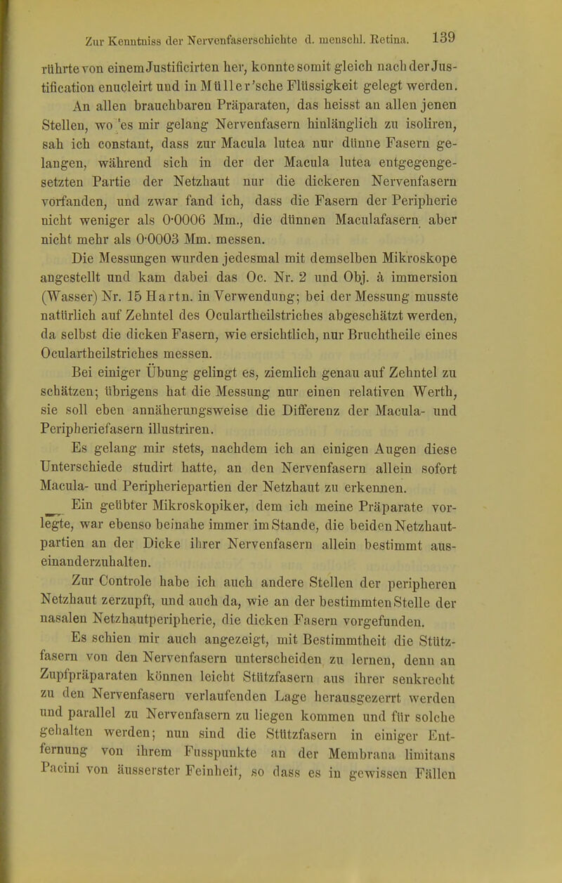 rührte von einem Justificirten her, konnte somit gleich nach der Jus- tification enucleirt und in Mtiller'sche Flüssigkeit gelegt werden. An allen brauchbaren Präparaten, das heisst an allen jenen Stellen, wo 'es mir gelang Nervenfasern hinlänglich zu isoliren, sah ich constant, dass zur Macula lutea nur dünne Fasern ge- langen, während sich in der der Macula lutea entgegenge- setzten Partie der Netzhaut nur die dickeren Nervenfasern vorfanden, und zwar fand ich, dass die Fasern der Peripherie nicht weniger als 0-0006 Mm., die dünnen Maculafasern aber nicht mehr als 0-0003 Mm. messen. Die Messungen wurden jedesmal mit demselben Mikroskope angestellt und kam dabei das Oc. Nr. 2 und Obj. ä Immersion (Wasser) Nr. 15 Hartn. in Verwendung; bei der Messung musste natürlich auf Zehntel des Oculartheilstriches abgeschätzt werden, da selbst die dicken Fasern, wie ersichtlich, nur Bruchtheile eines Oculartheilstriches messen. Bei einiger Übung gelingt es, ziemlich genau auf Zehntel zu schätzen; übrigens hat die Messung nur einen relativen Werth, sie soll eben annäherungsweise die Differenz der Macula- und Peripheriefasern illustriren. Es gelang mir stets, nachdem ich an einigen Augen diese Unterschiede studirt hatte, an den Nervenfasern allein sofort Macula- und Peripheriepartien der Netzhaut zu erkennen. Ein geübter Mikroskopiker, dem ich meine Präparate vor- legte, war ebenso beinahe immer im Stande, die beiden Netzhaut- partien an der Dicke ihrer Nervenfasern allein bestimmt aus- einanderzuhalten . Zur Controle habe ich auch andere Stellen der peripheren Netzhaut zerzupft, und auch da, wie an der bestimmten Stelle der nasalen Netzhautperipherie, die dicken Fasern vorgefunden. Es schien mir auch angezeigt, mit Bestimmtheit die StUtz- fasern von den Nervenfasern unterscheiden zu lernen, denn an Zupfpräparaten können leicht StUtzfasern aus ihrer senkrecht zu den Nervenfasern verlaufenden Lage herausgezerrt werden und parallel zu Nervenfasern zu liegen kommen und für solche gehalten werden; nun sind die Stützfasern in einiger Ent- fernung von ihrem Fusspunkte an der Membrana limitans Pacini von äusserster Feinheit, so dass es in gewissen Fällen