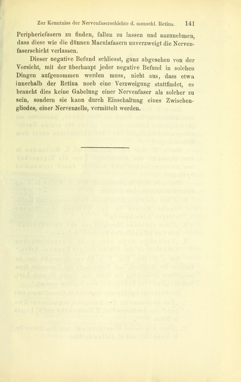 Peripheriefasern zu finden, fallen zu lassen und anzunehmen, dass diese wie die dünnen Maculafasern unverzweigt die Nerven- faserschicht verlassen. Dieser negative Befund schliesst, ganz abgesehen von der Vorsicht, mit der überhaupt jeder negative Befund in solchen Dingen aufgenommen werden muss, nicht aus, dass etwa innerhalb der Retina noch eine Verzweigung stattfindet, es braucht dies keine Gabelung einer Nervenfaser als solcher zu sein, sondern sie kann durch Einschaltung eines Zwischen- gliedes, einer Nervenzelle, vermittelt werden.