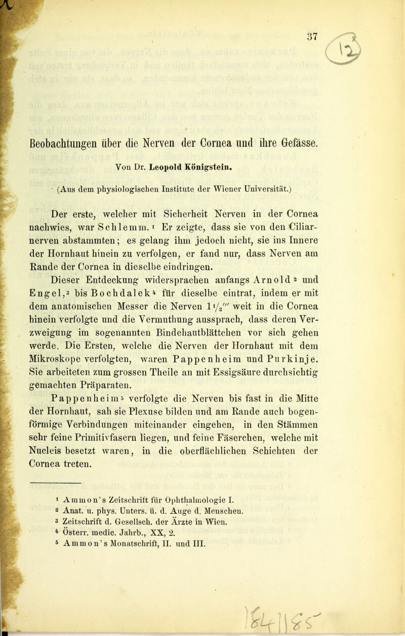 Beobachtungen über die Nerven der Cornea und ihre Gefässe. (Aus dem physiologischen Institute der Wiener Universität.) Der erste, welcher mit Sicherheit Nerven in der Cornea nachwies, war Schlemm.1 Er zeigte, dass sie von den Ciliar- nerven abstammten; es gelang ihm jedoch nicht, sie ins Innere der Hornhaut hinein zu verfolgen, er fand nur, dass Nerven am Rande der Cornea in dieselbe eindringen. Dieser Entdeckung widersprachen anfangs Arnold * und Engel,s bis Bochdalek* für dieselbe eintrat, indem er mit dem anatomischen Messer die Nerven l^' weit in die Cornea hinein verfolgte und die Vermuthung aussprach, dass deren Ver- zweigung im sogenannten Bindehautblättchen vor sich gehen werde. Die Ersten, welche die Nerven der Hornhaut mit dem Mikroskope verfolgten, waren Pappenheim und Purkinje. Sie arbeiteten zum grossen Theile an mit Essigsäure durchsichtig gemachten Präparaten. Pappenheims verfolgte die Nerven bis fast in die Mitte der Hornhaut, sah sie Plexuse bilden und am Rande auch bogen- förmige Verbindungen miteinander eingehen, in den Stämmen sehr feine Primitivfasern liegen, und feine Fäserchen, welche mit Nucleis besetzt waren, in die oberflächlichen Schichten der Cornea treten. 1 Ammon's Zeitschrift für Ophthalmologie I. 3 Anat. tt. phys. Unters, ü. d. Auge d. Menschen, s Zeitschrift d. Gesellsch. der Arzte in Wien. * Österr. medic. Jahrb., XX, 2. 5 Ammon's Monatschrift, II. und III. Von Dr. Leopold Königstein.