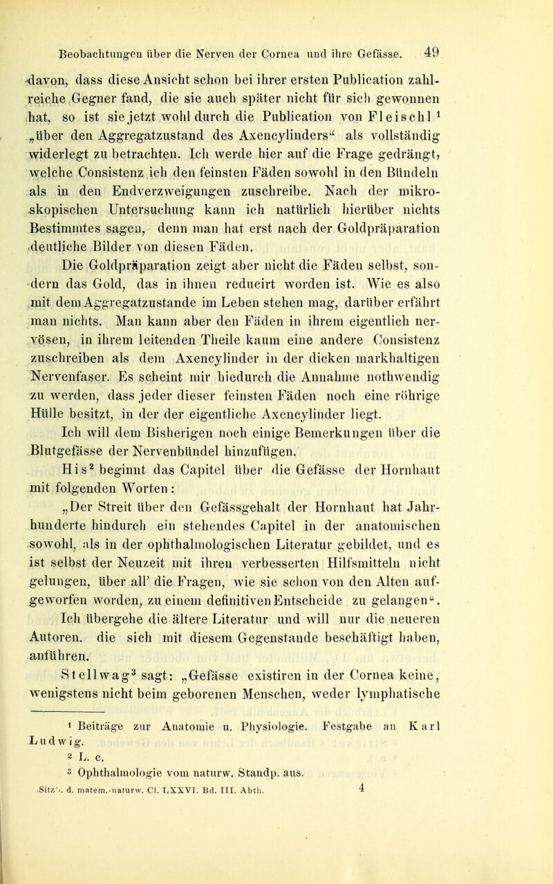 davon, dass diese Ansicht schon bei ihrer ersten Publication zahl- reiche Gegner fand, die sie auch später nicht für sich gewonnen hat, so ist sie jetzt wohl durch die Publication von Fleischl 1 „über den Aggregatzustand des Axencylinders als vollständig widerlegt zu betrachten. Ich werde hier auf die Frage gedrängt, welche Consistenz ich den feinsten Fäden sowohl in den Bündeln als in den Endverzweigungen zuschreibe. Nach der mikro- skopischen Untersuchung kann ich natürlich hierüber nichts Bestimmtes sagen, denn man hat erst nach der Goldpräparation .deutliche Bilder von diesen Fäden. Die Goldpräparation zeigt aber nicht die Fäden selbst, son- dern das Gold, das in ihnen reducirt worden ist. Wie es also mit dem Aggregatzustande im Leben stehen mag, darüber erfährt man nichts. Man kann aber den Fäden in ihrem eigentlich ner- vösen, in ihrem leitenden Theile kaum eine andere Consistenz zuschreiben als dem Axencylinder in der dicken markhaltigen Nervenfaser. Es scheint mir hiedurch die Annahme nothwendig zu werden, dass jeder dieser feinsten Fäden noch eine röhrige Hülle besitzt, in der der eigentliche Axencylinder liegt. Ich will dem Bisherigen noch einige Bemerkungen über die Blutgefässe der Nervenbündel hinzufügen. His2 beginnt das Capitel über die Gefässe der Hornhaut mit folgenden Worten: „Der Streit über den Gefässgehalt der Hornhaut hat Jahr- hunderte hindurch ein stehendes Capitel in der anatomischen sowohl, als in der ophthalmologischen Literatur gebildet, und es ist selbst der Neuzeit mit ihren verbesserten Hilfsmitteln nicht gelungen, über all' die Fragen, wie sie schon von den Alten auf- geworfen worden, zu einem definitiven Entscheide zu gelangen. Ich übergehe die ältere Literatur und will nur die neueren Autoren, die sich mit diesem Gegenstande beschäftigt haben, anführen. St eil wag3 sagt: „Gefässe existiren in der Cornea keine, wenigstens nicht beim geborenen Menschen, weder lymphatische 1 Beiträge zur Anatomie u. Physiologie. Festgabe an Karl Ludwig. 2 L. c. 3 Ophthalmologie vom naturw. Standp. aus. Sitz'), d. matem.-naturw. CI. LXXVI. Bd. III. Abth. 4