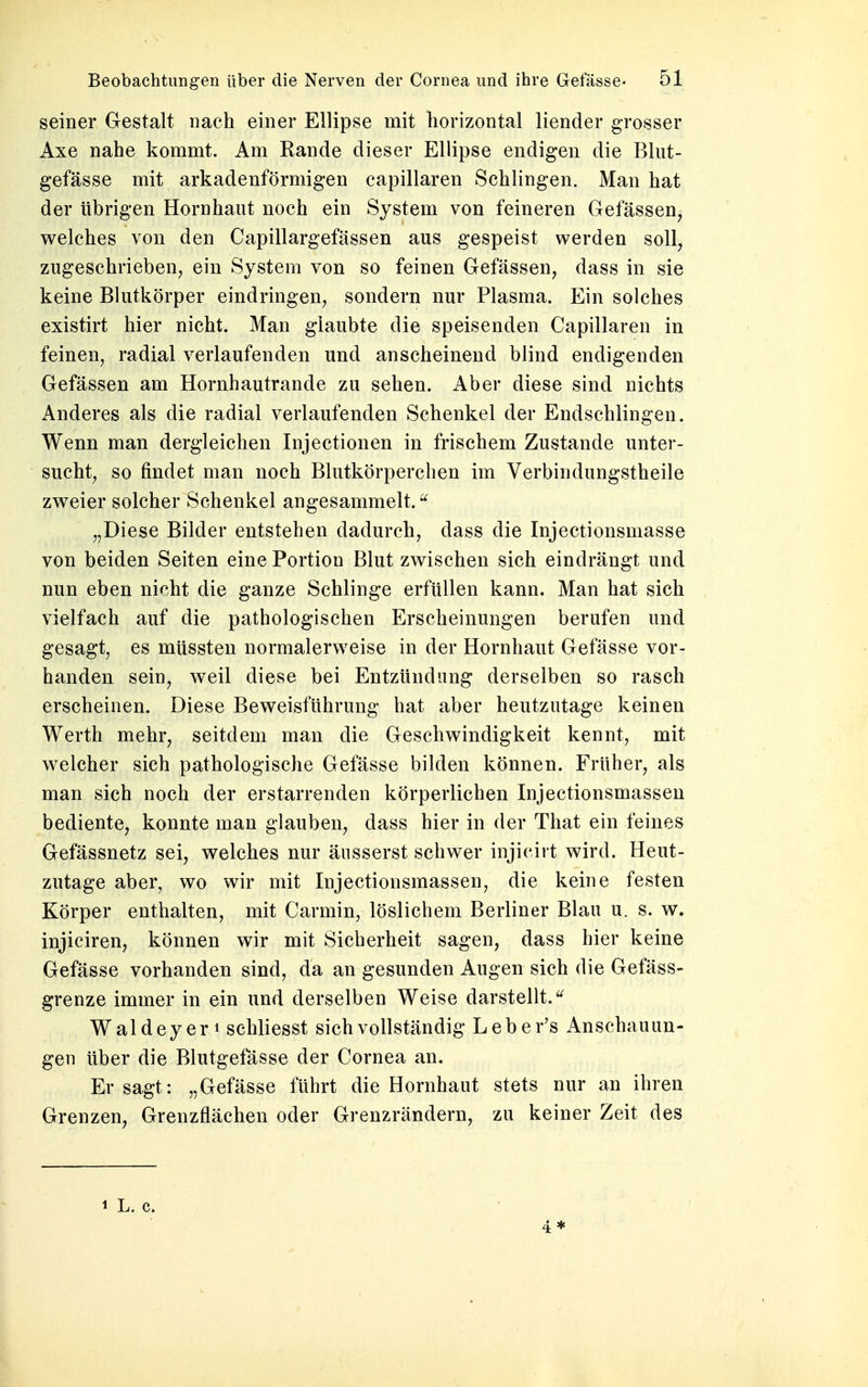 seiner Gestalt nach einer Ellipse mit horizontal liender grosser Axe nahe kommt. Am Rande dieser Ellipse endigen die Blut- gefässe mit arkadenförmigen capillaren Schlingen. Man hat der übrigen Hornhaut noch ein System von feineren Gefässen, welches von den Capillargefässen aus gespeist werden soll, zugeschrieben, ein System von so feinen Gefässen, dass in sie keine Blutkörper eindringen, sondern nur Plasma. Ein solches existirt hier nicht. Man glaubte die speisenden Capillaren in feinen, radial verlaufenden und anscheinend blind endigenden Gefässen am Hornhautrande zu sehen. Aber diese sind nichts Anderes als die radial verlaufenden Schenkel der Endschlingen. Wenn man dergleichen Injectionen in frischem Zustande unter- sucht, so findet man noch Blutkörperchen im Verbindungstheile zweier solcher Schenkel angesammelt.u „Diese Bilder entstehen dadurch, dass die Injectionsniasse von beiden Seiten eine Portion Blut zwischen sich eindrängt und nun eben nicht die ganze Schlinge erfüllen kann. Man hat sich vielfach auf die pathologischen Erscheinungen berufen und gesagt, es müssten normalerweise in der Hornhaut Gefässe vor- handen sein, weil diese bei Entzündung derselben so rasch erscheinen. Diese Beweisführung hat aber heutzutage keinen Werth mehr, seitdem man die Geschwindigkeit kennt, mit welcher sich pathologische Gefässe bilden können. Früher, als man sich noch der erstarrenden körperlichen Injectionsmassen bediente, konnte man glauben, dass hier in der That ein feines Gefässnetz sei, welches nur äusserst schwer injicirt wird. Heut- zutage aber, wo wir mit Injectionsmassen, die keine festen Körper enthalten, mit Carmin, löslichem Berliner Blau u. s. w. injiciren, können wir mit Sicherheit sagen, dass hier keine Gefässe vorhanden sind, da an gesunden Augen sich die Gefäss- grenze immer in ein und derselben Weise darstellt.u Waldey er \ schliesst sich vollständig Leber's Anschauun- gen über die Blutgefässe der Cornea an. Er sagt: „Gefässe führt die Hornhaut stets nur an ihren Grenzen, Grenzflächen oder Grenzrändern, zu keiner Zeit des