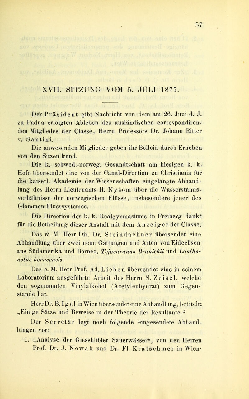 XVII. SITZUNG VOM 5. JULI 1877. Der Präsident gibt Nachricht von dem am 26. Juni d. J. zu Padua erfolgten Ableben des ausländischen correspondiren- den Mitgliedes der Classe, Herrn Professors Dr. Johann Ritter v. Santini. Die anwesenden Mitglieder geben ihr Beileid durch Erheben von den Sitzen kund. Die k. schwed.-norweg. Gesandtschaft am hiesigen k. k. Hofe Ubersendet eine von der Canal-Direction zu Christiania für die kaiserl. Akademie der Wissenschaften eingelangte Abhand- lung des Herrn Lieutenants H. Nysom über die Wasserstands- verhältnisse der norwegischen Flüsse, insbesondere jener des Glommen-Flusssystemes. Die Direction des k. k. Realgymnasiums in Freiberg dankt für die Betheilung dieser Anstalt mit dem Anzeiger der Classe. Das w. M. Herr Dir. Dr. Steindachner übersendet eine Abhandlung über zwei neue Gattungen und Arten von Eidechsen aus Südamerika und Börneo, Tejovaranus Branickii und Lantho- notus borneensis. Das c. M. Herr Prof. Ad. Lieben übersendet eine in seinem Laboratorium ausgeführte Arbeit des Herrn S. Z ei sei, welche den sogenannten Vinylalkohol (Acetylenhydrat) zum Gegen- stande hat. Herr Dr. B. Igel in Wien übersendet eine Abhandlung, betitelt: „Einige Sätze und Beweise in der Theorie der Resultante. Der Secretär legt noch folgende eingesendete Abhand- lungen vor: 1. „Analyse der Giesshübler Sauerwässer, von den Herren Prof. Dr. J. Nowak und Dr. Fl. Kratschmer in Wien-