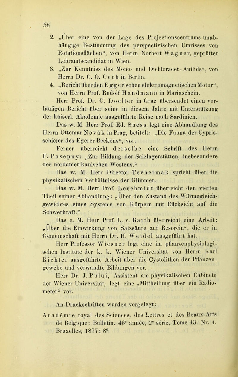 2. „Über eine von der Lage des Projectionscentrums unab- hängige Bestimmung des perspectivischen Umrisses von Rotationsflächen, von Herrn Norbert Wagner, geprüfter Lebramtscandidat in Wien. 3. „Zur Kenntniss des Mono- und Dichloracet-Anilids, von Herrn Dr. C. 0. Cech in Berlin. 4. „Bericht über den Egge r'schen elektromagnetischen Motor, von Herrn Prof. Eudolf Han dmann in Mariaschein. Herr Prof. Dr. C. Do elter in Graz übersendet einen vor- läufigen Bericht über seine in diesem Jahre mit Unterstützung der kaiserl. Akademie ausgeführte Reise nach Sardinien. Das w. M. Herr Prof. Ed. Suess legt eine Abhandlung des Herrn Ottomar Noväk in Prag, betitelt: „Die Fauna der Cypris- schiefer des Egerer Beckens, vor. Ferner überreicht derselbe eine Schrift des Herrn F. Posepny: „Zur Bildung der Salzlagerstätten, insbesondere des nordamerikanischen Westens. Das w. M. Herr Director Tschermak spricht über die physikalischen Verhältnisse der Glimmer. Das w. M. Herr Prof. Loschmidt überreicht den vierten Theil seiner Abhandlung: „Über den Zustand des Wärmegleich- gewichtes eines Systems von Körpern mit Rücksicht auf die Schwerkraft,u Das c. M. Herr Prof. L. v. Barth überreicht eine Arbeit: „Über die Einwirkung von Salzsäure auf Resorcin, die er in Gemeinschaft mit Herrn Dr. H. Weidel ausgeführt hat. Herr Professor Wiesner legt eine im pflanzenphysiologi- schen Institute der k. k. Wiener Universität von Herrn Karl Richter ausgeführte Arbeit über die Cystolithen der Pflanzen- gewebe und verwandte Bildungen vor. Herr Dr. J. Puluj, Assistent am physikalischen Cabinete der Wiener Universität, legt eine „Mittheilung über ein Radio- meter vor. An Druckschriften wurden vorgelegt: Academie royal des Sciences, des Lettres et des Beaux-Arts de Belgique: Bulletin. 46e annee, 2e serie, Tome 43. Nr. 4. Bruxelles, 1877; 8°.