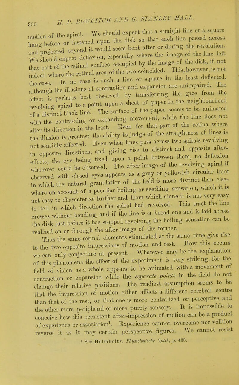 nf +hP sDinil. We should expect that a straight line or a square H^t'Liro  upon the disk so that each Hue passed across hung betoie ^^^^ ^^^.^^^^ revolution. W Sfetpt d^^^^^^^^^ ^vherethe iu.age of the line left We should e p .^^^^g^ ^^^^ ^^g^^ 'for 1^^^^^^^^^^^ area oftheLo coincided. ^^^^^^ he ^ In no case is such a line or square rn the least deflected, ^th ugh the illusions of contraction and expansion are unnnpan-ed. The effect is perhaps best observed by transfernng tbe gaze rom the effect P ^ of paper in the neighbourhood T ZlJlt^^^^ The'surface of the paper seems to be animated t^t^, or expanding movement, while the line does not it ?s d Ition in^the least. Even for that part of the retii^ ;vhere he 1 usion is greatest the ability to judge of the straaghtness of lines is not s n ibly alected. Even when lines pass across two spirals revolving • f opp sHe' directions, and giving rise to distinct and opposite after- effects he eye being fixed upon a point between them no deflexion lhateve could be observed. The after-image of tbe revolving spiral x Ibstwed w th closed eyes appears as a gray or yellow sh crrcular tract in which the natural granulation of the field is more distinct than else- where on account of a peculiar boiling or seething sensa ion, which it is lot easy to characterize further and from wMch alone i is not very easy te tell in whicb direction the spiral had revolved. This tract the hue crosses without bending, and if the line is -a broad one and - l-d across the disk just before it has stopped revolving the boihng sensation can be reahzed on or through the after-image of the former. ^ ^ Thus the same retinal elements stimulated at the same time give rise io the two opposite impressions of motion and rest. How this occurs we can only conjecture at present. Whatever may be the explanation of this phenomena the effect of the experiment is very striking, for the field of vision as a whole appears to be animated with a movement ot contraction or expansion while the separate points in the field do not change their relative positions. The readiest assumption seems to be that the impression of motion either affects a different cerebral centre than that of the rest, or that one is more centralized or perceptive and the other more peripheral or more purely sensory. It is impossible to conceive how this persistent after-impression of motion can be a product of experience or association^ Experience cannot overcome nor volition reverse it as it may certain perspective figures. We cannot resist I See Helmholtz, Physiohghchc OptU,; ]). 438.