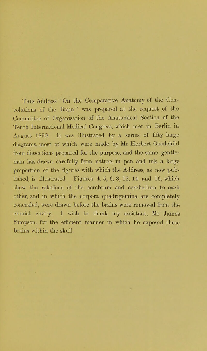 volutions of the Brain was prepared at the request of the Committee of Organisation of the Anatomical Section of the Tenth International Medical Congress, which met in Berlin in August 1890. It was illustrated by a series of fifty large diagrams, most of which were made by Mr Herbert Goodchild from dissections prepared for the purpose, and the same gentle- man has drawn carefully from nature, in pen and ink, a large proportion of the figures with which the Address, as now pub- lished, is illustrated. Figures 4, 5, 6, 8, 12, 14 and 16, which show the relations of the cerebrum and cerebellum to each other, and in which the corpora quadrigemina are completely concealed, were drawn before the brains were removed from the cranial cavity. I wish to thank my assistant, Mr James Simpson, for the efficient manner in which he exposed these brains within the skull.