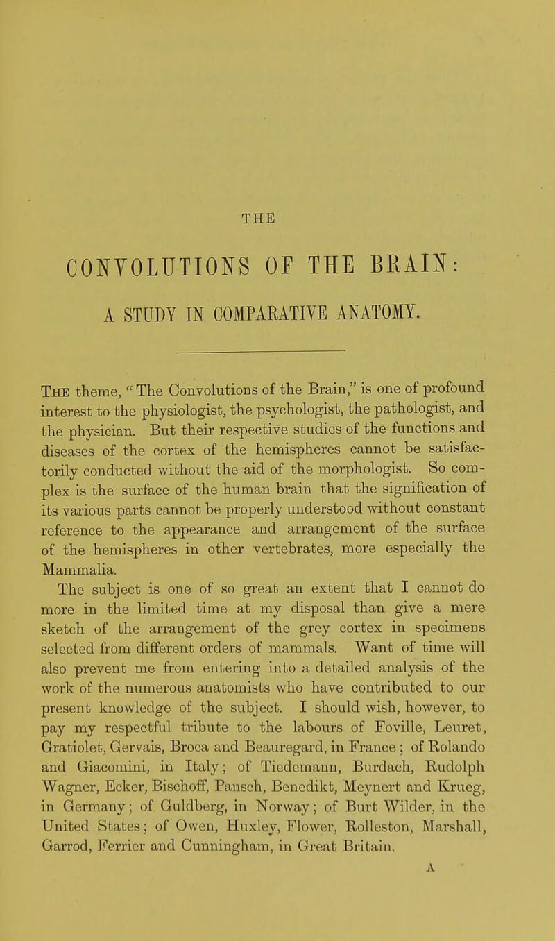 CONYOLUTIONS OF THE BRAIN: A STUDY IN COMPARATIVE ANATOMY. The theme,  The Convolutions of the Brain, is one of profound interest to the physiologist, the psychologist, the pathologist, and the physician. But their respective studies of the functions and diseases of the cortex of the hemispheres cannot be satisfac- torily conducted without the aid of the morphologist. So com- plex is the surface of the human brain that the signification of its various parts cannot be properly understood without constant reference to the appearance and arrangement of the surface of the hemispheres in other vertebrates, more especially the Mammalia. The subject is one of so great an extent that I cannot do more in the limited time at my disposal than give a mere sketch of the arrangement of the grey cortex in specimens selected from different orders of mammals. Want of time will also prevent me from entering into a detailed analysis of the work of the numerous anatomists who have contributed to our present knowledge of the subject. I should wish, however, to pay my respectful tribute to the labours of Foville, Leuret, Gratiolet, Gervais, Broca and Beauregard, in France ; of Rolando and Giacomini, in Italy; of Tiedemann, Burdach, Rudolph Wagner, Ecker, Bischoff, Pansch, Benedikt, Meynert and Krueg, in Germany; of Giildberg, in Norway; of Burt Wilder, in the United States; of Owen, Huxley, Flower, Rolleston, Marshall, Garrod, Ferrier and Cunningham, in Great Britain. A