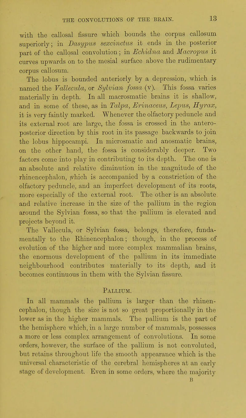 with the callosal fissure which bounds the corpus callosum superiorly; in Basypus sexcinctus it ends in the posterior part of the callosal convolution; in Echidna and Macroims it curves upwards on to the mesial surface above the rudimentary corpus callosum. The lobus is bounded anteriorly by a depression, which is named the Vallecula, or Sylvian fossa (v). This fossa varies materially in depth. In all macrosmatic brains it is shallow, and in some of these, as in Talpa, Erinaceus, Lepus, Hyrax, it is very faintly marked. Whenever the olfactory peduncle and its external root are large, the fossa is crossed in the antero- posterior direction by this root in its passage backwards to join the lobus hippocampi. In microsmatic and anosmatic brains, on the other hand, the fossa is considerably deeper. Two factors come into play in contributing to its depth. The one is an absolute and relative diminution in the magnitude of the rhinencephalon, jvhich is accompanied by a constriction of the olfactory peduncle, and an imperfect development of its roots, more especially of the external root. The other is an absolute and relative increase in the size of the pallium in the region around the Sylvian fossa, so that the pallium is elevated and projects beyond it. The Vallecula, or Sylvian fossa, belongs, therefore, funda- mentally to the Rhinencephalon; though, in the process of evolution of the higher and more complex mammalian brains, the enormous development of the pallium in its immediate neighbourhood contributes materially to its depth, and it becomes continuous in them with the Sylvian fiissure. Pallium. In all mammals the pallium is larger than the rhinen- cephalon, though the size is not so great proportionally in the lower as in the higher mammals. The pallium is the part of the hemisphere which, in a large number of mammals, possesses a more or less complex arrangement of convolutions. In some orders, however, the surface of the pallium is not convoluted, but retains throughout life the smooth appearance which is the uuiversal characteristic of the cerebral hemispheres at an early stage of development. Even in some orders, where the majority B