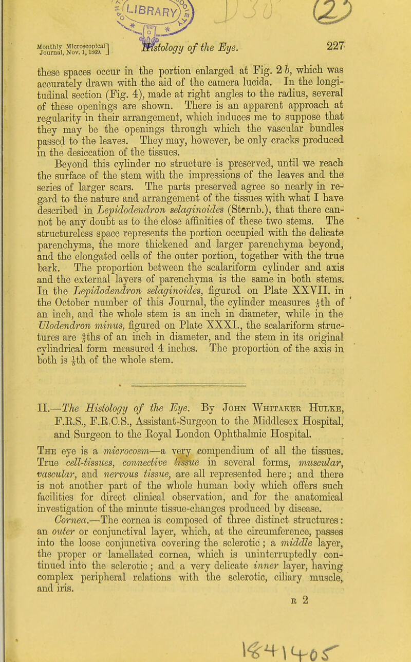 Journal, Nov. 1,1S69. . these spaces occur in the portion enlarged at Fig. 2 h, wliich ms accurately drawn with the aid of the camera lucida. In the longi- tudinal section (Fig. 4), made at right angles to the radius, several of these openings are shown. There is an apparent approach at regularity in their arrangement, which induces me to suppose that they may be the openings through which the vascular bundles passed to the leaves. They may, however, be only cracks produced in the desiccation of the tissues. Beyond this cyhnder no structure is preserved, until we reach the surface of the stem with the impressions of the leaves and the series of larger scars. The parts preserved agree so nearly in re- gard to the nature and arrangement of the tissues with what I have described in Lepidodendron selaginoides (Sternb.), that there can- not be any doubt as to the close affinities of these two stems. The ' structureless space represents the portion occupied with the delicate parenchyma, the more thickened and larger parenchyma beyond, and the elongated cells of the outer portion, together with the true bark. The proportion between the scalariform cyhnder and axis and the external layers of parenchyma is the same in both stems. In the Lepidodendron selaginoides, figured on Plate XXYII. in the October number of this Journal, the cyhnder measures ith of ' an inch, and the whole stem is an inch in diameter, while in the Ulodendron minus, figured on Plate XXXI., the scalariform struc- tures are |ths of an inch in diameter, and the stem in its original cylindrical form measured 4 inches. The proportion of the axis in both is |-th of the whole stem. II.—The Histology of the Eye. By John Whitaker Hulke, F.E.S., F.K.C.S., Assistant-Surgeon to the Middlesex Hospital, and Surgeon to the Koyal London Ophthalmic Hospital. The eye is a microcosm—a very compendium of all the tissues. True cell-tissues, connective tissue in several forms, muscular, vascular, and nervous tissue, are all represented here; and there is not another part of the whole human body which offers such faciUties for direct clinical observation, and for the anatomical investigation of the minute tissue-changes produced by disease. Cornea.—The cornea is composed of three distinct structui'es: an outer or conjunctival layer, which, at the circumference, passes into the loose conjunctiva covering the sclerotic; a middle layer, the proper or lamellated cornea, which is uninterruptedly con- tinued into the sclerotic; and a very delicate inner layer, having complex peripheral relations with the sclerotic, ciliary muscle, and iris. R 2