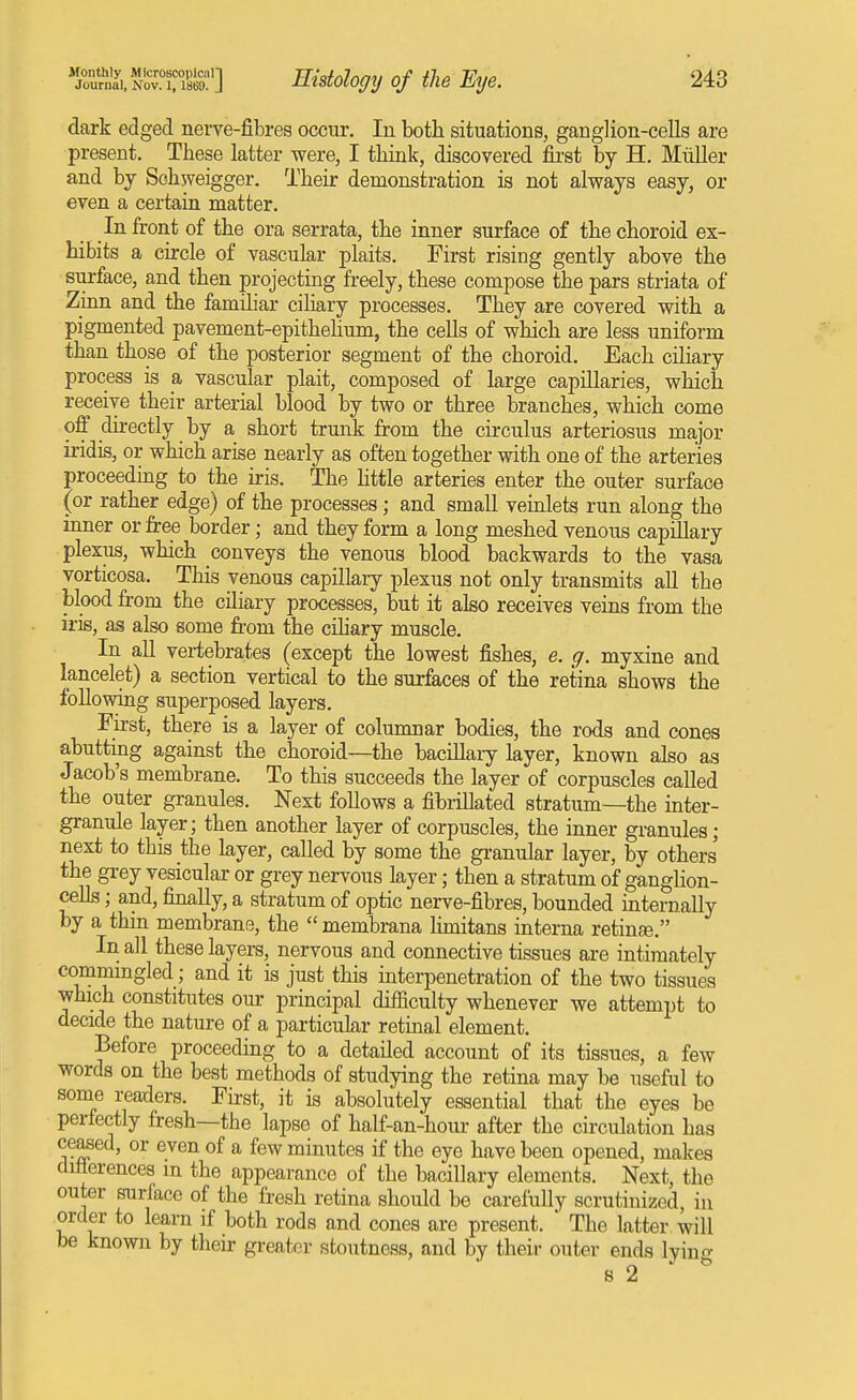 Journal, I\ov. 1,1869. J Ristoloffy of the Eye. 243 dark edged nerve-fibres occur. In both situations, ganglion-cells are present. These latter were, I think, discovered first by H. Miiller and by Sohweigger. Their demonstration is not always easy, or even a certain matter. In front of the ora serrata, the inner surface of the choroid ex- hibits a circle of vascular plaits. First rising gently above the surface, and then projecting freely, these compose the pars striata of Zinn and the familiar ciliary processes. They are covered with a pigmented pavement-epithehum, the cells of which are less uniform than those of the posterior segment of the choroid. Each ciliary process is a vascular plait, composed of large capillaries, which receive their arterial blood by two or three branches, which come off directly by a short trunk from the circulus arteriosus major iridis, or which arise nearly as often together with one of the arteries proceeding to the iris. The httle arteries enter the outer surface (or rather edge) of the processes; and small veinlets run along the inner or fr-ee border; and they form a long meshed venous capillary plexus, which conveys the venous blood backwards to the vasa vorticosa. This venous capillary plexus not only transmits all the blood from the cHiary processes, but it also receives veins from the iris, as also some from the cihary muscle. In aU vertebrates (except the lowest fishes, e. g. myxine and lancelet) a section vertical to the surfaces of the retina shows the following superposed layers. First, there is a layer of columnar bodies, the rods and cones abuttiiig against the choroid—the bacillaiy layer, known also as Jacob's membrane. To this succeeds the layer of corpuscles called the outer granules. Next follows a fibrillated stratum—the inter- granule layer; then another layer of corpuscles, the inner granules ; next to this the layer, called by some the granular layer, by others the grey vesicular or grey nervous layer; then a stratum of ganglion- cehs; and, finally, a stratum of optic nerve-fibres, bounded internally by a thm membrane, the  membrana hmitans interna retinge. In all these layers, nervous and connective tissues are intimately commmgled; and it is just this interpenetration of the two tissues which constitutes our principal difficulty whenever we attempt to decide the nature of a particular retinal element. Before proceeding to a detailed account of its tissues, a few words on the best methods of studying the retina may be useful to some readers. First, it is absolutely essential that the eyes be perfectly fresh—the lapse of half-an-hour after the circulation has ceased, or even of a few minutes if the eye have been opened, makes diflerences in the appearance of the bacillary elements. Next, the outer surface of the fresh retina should be carefully scrutinized, in order to learn if both rods and cones are present.  The latter will be known by their greater stoutness, and by their outer ends lyint^ s 2 ^