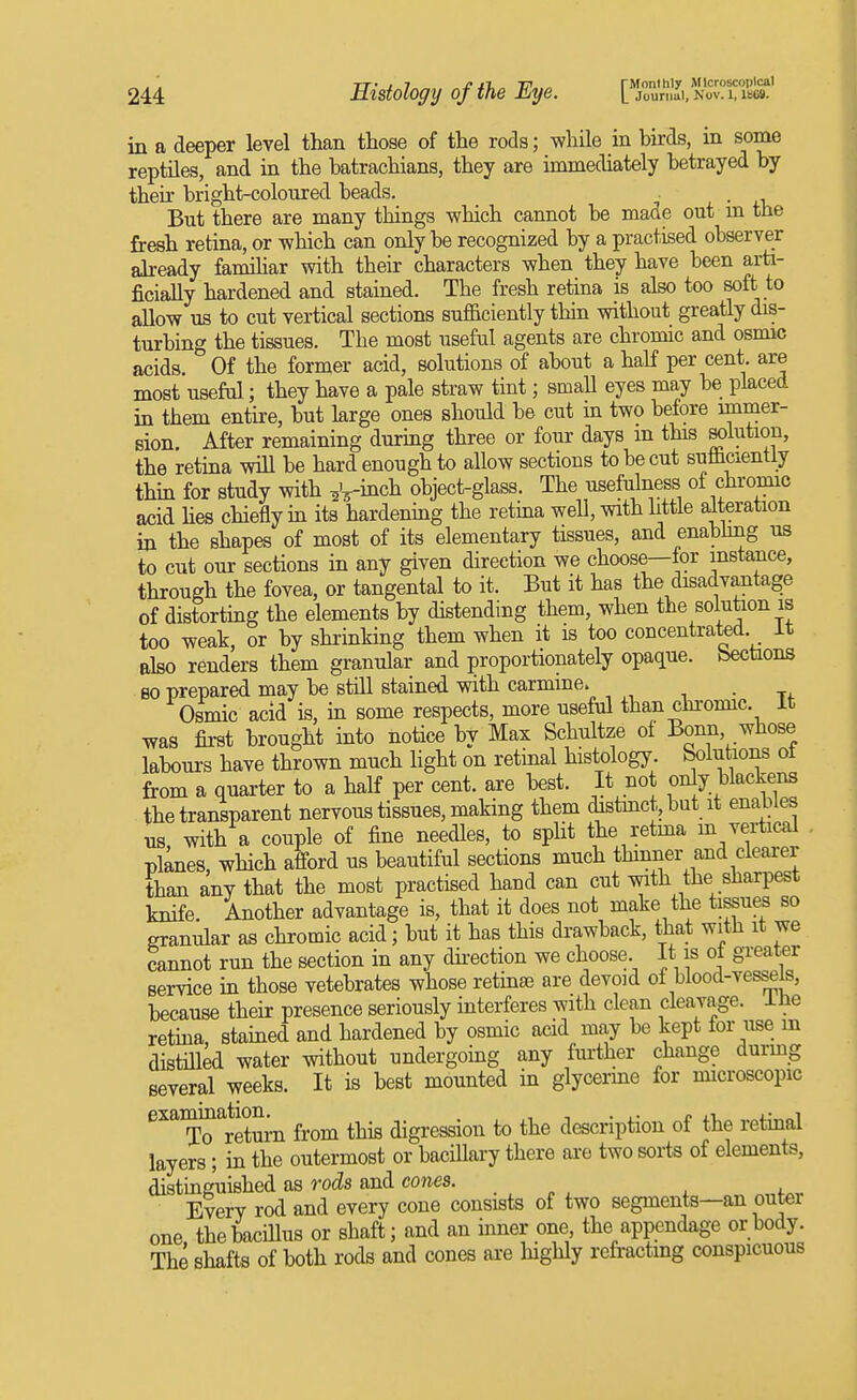 in a deeper level than those of the rods; while in birds, in some reptiles, and in the batrachians, they are immediately betrayed by their bright-coloured beads. But there are many things which cannot be made out m the fresh retina, or which can only be recognized by a practised observer already familiar with their characters when they have been arti- ficially hardened and stained. The fresh retina is also too soft to allow us to cut vertical sections sufficiently thin without greatly dis- turbing the tissues. The most useful agents are chromic and osmic acids. Of the former acid, solutions of about a haK per cent, are most useful; they have a pale straw tint; smaU eyes may be placed in them entire, but large ones should be cut in two before immer- sion. After remaining during three or four days m this K)lution, the retina will be hard enough to allow sections to be cut sufficiently thm for study with ^^-inch object-glass. The usefulness of chromic acid hes chiefly m its hardening the retina well, with httle alteration in the shapes of most of its elementary tissues, and enabhng us to cut our sections in any given direction we choose—for instance, through the fovea, or tangental to it. But it has the disadvantage of distorting the elements by distending them, when the solution is too weak, or by shrinking them when it is too concentrated, it also renders them granular and proportionately opaque, bectaons eo prepared may be still stained with carmine. ,,-74- Osmic acid is, in some respects, more useful than chromic. It Tvas fii-st brought into notice by Max Schultze of Bonn, whose labours have thrown much hght on retinal histology, bolutions ot from a quarter to a half per cent, are best. It not only blackens the transparent nervous tissues, making them distmct, but it enables us with a couple of fine needles, to split the retma m vertical planes, which afford us beautiful sections much thinner and clearer than any that the most practised hand can cut with the sharpest knife. Another advantage is, that it does not make the tissues so granular as chromic acid; but it has this drawback, that with it we cannot run the section in any dii-ection we choose. It is ot greater service in those vetebrates whose retinae are devoid of blood-vessels, because their presence seriously interferes with clean cleavage, ine retina, stained and hardened by osmic acid may be kept for use m distiUed water without undergoing any further change durmg several weeks. It is best mounted in glycerme for microscopic exammation^ from this digression to the description of the retinal layers; in the outermost or baciUary there ai-e two sorts of elements, distinguished as rods and cones. . Every rod and every cone consists of two segments—an outer one the bacillus or shaft; and an ffiner one the appendage or body. The shafts of both rods and cones are highly refractmg conspicuous