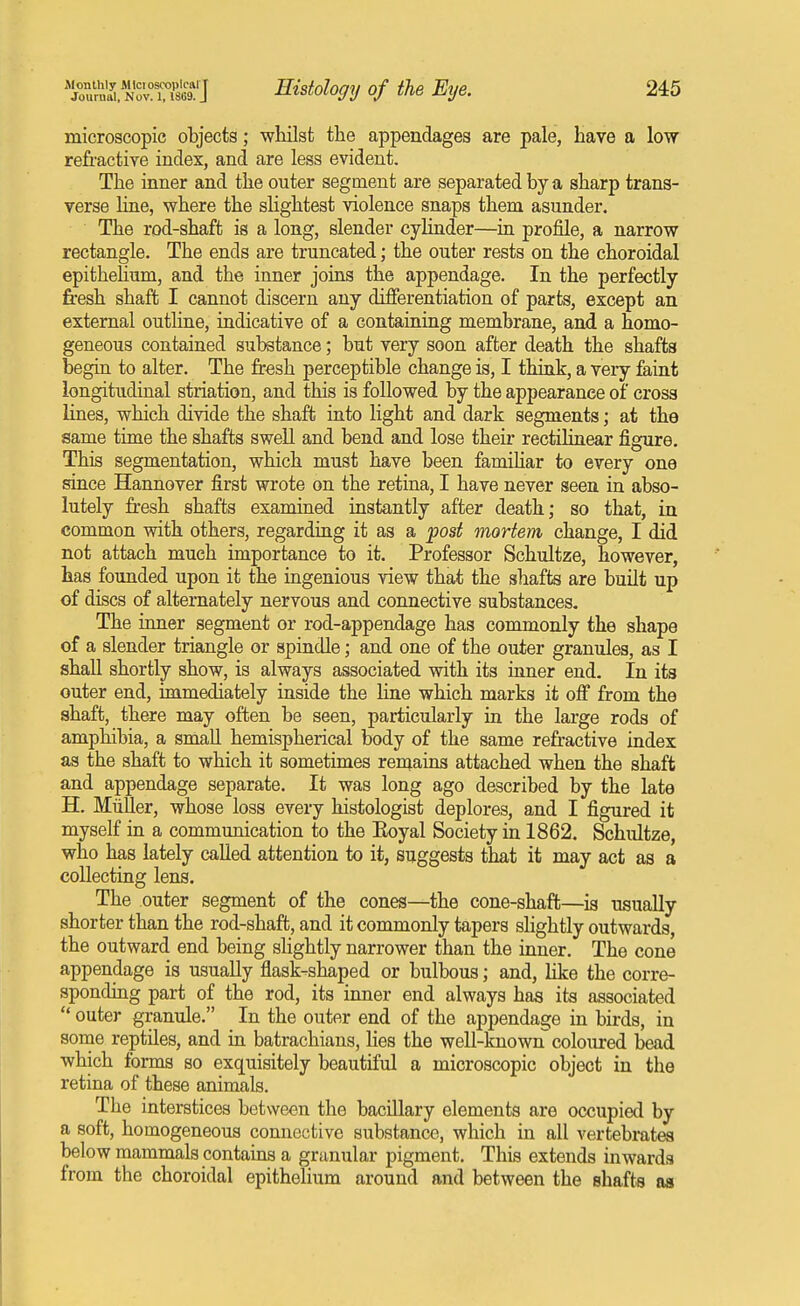 Jlonthly Mlciosixjplciil T Journal, Nov. 1, 1869. J Histology of the Etje. 245 microscopic objects; wiiilst the appendages are pale, have a low refractive index, and are less evident. The inner and the outer segment are separated by a sharp trans- verse Une, where the sUghtest violence snaps them asunder. The rod-shaft is a long, slender cylinder—in profile, a narrow rectangle. The ends are truncated; the outer rests on the choroidal epithelium, and the inner joins the appendage. In the perfectly fresh shaft I cannot discern any differentiation of parts, except an external outline, indicative of a containing membrane, and a homo- geneous contained substance; but very soon after death the shafts begin to alter. The fresh perceptible change is, I think, a veiy faint longitudinal striation, and this is followed by the appearance of cross lines, which divide the shaft into light and dark segments; at the same time the shafts swell and bend and lose their rectilinear figure. This segmentation, which must have been famihar to every one since Hannover first wrote on the retina, I have never seen in abso- lutely fresh shafts examined instantly after death; so that, in common with others, regarding it as a post mortem change, I did not attach much importance to it. Professor Schultze, however, has founded upon it the ingenious view that the shafte are built up of discs of alternately nervous and connective substances- The inner segment or rod-appendage has commonly the shape of a slender triangle or spindle; and one of the outer granules, as I shall shortly show, is always associated with its inner end. In its outer end, immediately inside the line which marks it off from the shaft, there may often be seen, particularly in the lai-ge rods of amphibia, a small hemispherical body of the same refractive index as the shaft to which it sometimes remains attached when the shaft and appendage separate. It was long ago described by the late H. Miiller, whose loss every histologist deplores, and I figured it myself in a communication to the Eoyal Society in 1862. Schultze, who has lately called attention to it, suggests that it may act as a collecting lens. The outer segment of the cones—the cone-shaft—is usually shorter than the rod-shaft, and it commonly tapers sHghtly outwards, the outward end being sKghtly narrower than the inner. The cone appendage is usually flask-shaped or bulbous; and, like the corre- sponding part of the rod, its inner end always has its associated  outer granule. In the outer end of the appendage in birds, in some reptiles, and in batrachians, lies the well-known coloured bead which forms so exquisitely beautiful a microscopic object in the retina of these animals. The interstices between the bacillary elements are occupied by a soft, homogeneous connective substance, which in all vertebrates below mammals contains a granular pigment. This extends inwards from the choroidal epithelium around and between the shafts as