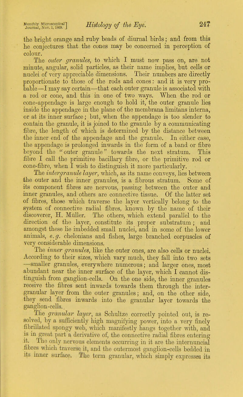 Journal, Nov. 1,1869. J Histology of the Eye. the bright orange and ruby beads of diurnal birds; and from this he conjectures that the cones may be concerned in perception of colour. The Older granules, to which I must now pass on, are not minute, angular, soUd particles, as their name implies, but cells or nuclei of yery appreciable dimensions. Their numbers are directly proportionate to those of the rods and cones: and it is very pro- bable—I may say certain—that each outer granule is associated with a rod or cone, and this in one of two ways. When the rod or cone-appendage is large enough to hold it, the outer granule lies inside the appendage in the plane of the membrana limitans interna, or at its inner surface; but, when the appendage is too slender to contain the granule, it is joined to the granule by a communicating fibre, the length of which is determined by the distance between the inner end of the appendage and the granule. In either case, the appendage is prolonged inwards in the form of a band or fibre beyond the outer granule towards the next stratum. This fibre I call the primitive bacillary fibre, or the primitive rod or cone-fibre, when I wish to distinguish it more particularly. The intergranule layer, which, as its name conveys, hes between the outer and the inner granules, is a fibrous stratum. Some of its component fibres are nervous, passing between the outer and inner granules, and others are connective tissue. Of the latter set of fibres, those which traverse the layer vertically belong to the system of connective radial fibres, known by the name of their discoverer, H. MiiUer. The others, which extend parallel to the direction of the layer, constitute its proper substratum; and amongst these He imbedded small nuclei, and in some of the lower animals, e.g. chelonians and fishes, large branched corpuscles of very considerable dimensions. The inner granules, like the outer ones, are also cells or nuclei. According to their sizes, which vary much, they fall into two sets —smaller granules, everywhere numerous; and larger ones, most abundant near tbe inner surface of the layer, which I cannot dis- tinguish from ganghon-cells. On the one side, the inner granules receive the fibres sent inwards towards them through the inter- granular layer from the outer granules; and, on the other side, they send fibres inwards into the granular layer towards the ganglion-cells. The granular layer, as Schultze correctly pointed out, is re- solved, by a sufficiently high magnifying power, into a very finely fibrillated spongy web, which manifestly hangs together with, and is in great part a derivative of, the connective radial fibres entering it. The only nervous elements occurring in it are the internuncial fibres which traverse it, and the outermost ganglion-cells bedded in its inner surface. The term granular, which simply expresses its