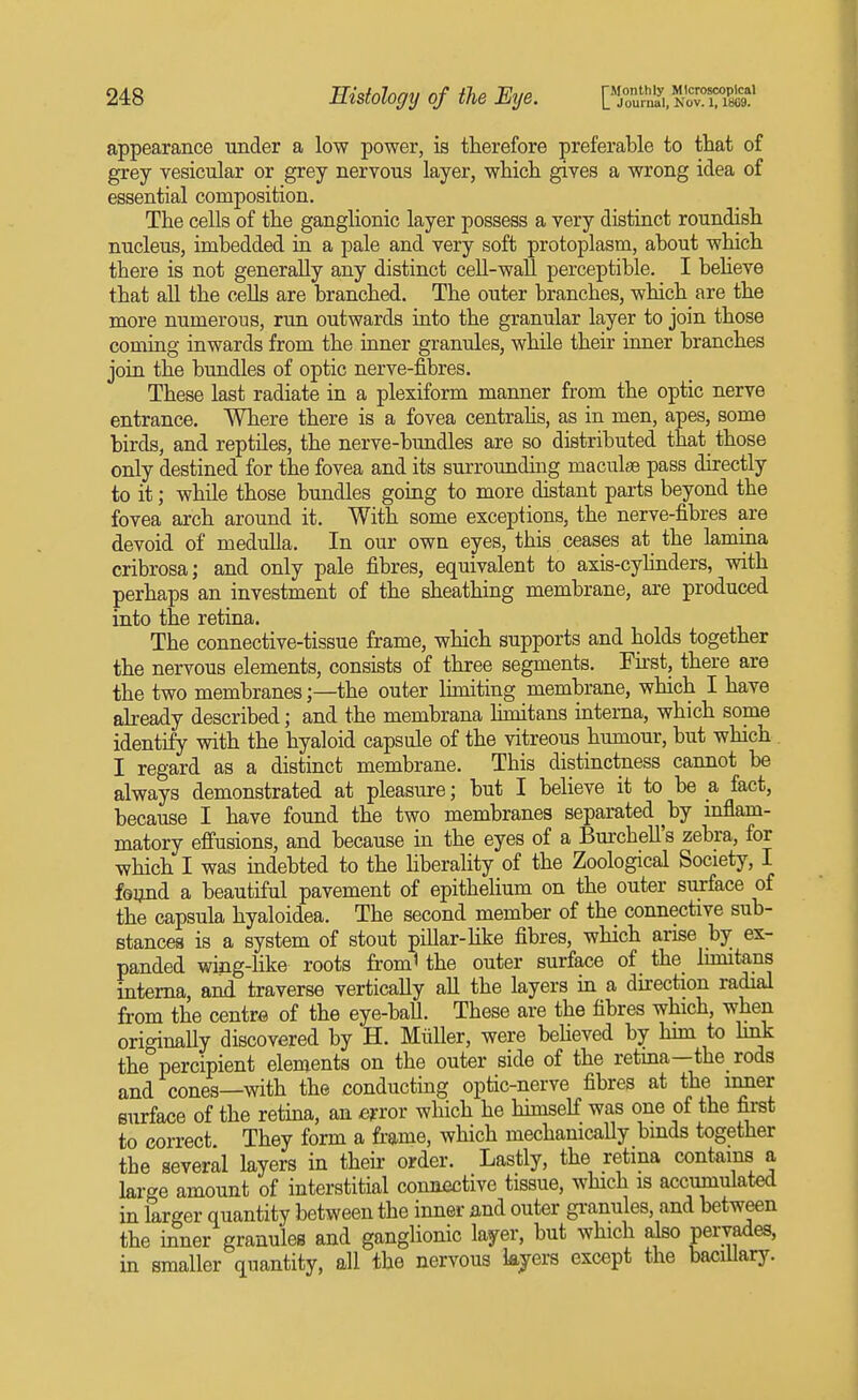 appearance under a low power, is therefore preferable to that of grey vesicular or grey nervous layer, which gives a wrong idea of essential composition. The cells of the ganglionic layer possess a very distinct roundish nucleus, imbedded ia a pale and very soft protoplasm, about which there is not generally any distinct cell-wall perceptible. I beheve that all the cells are branched. The outer branches, which are the more numerous, run outwards into the granular layer to join those coming inwards from the inner granules, while their inner branches join the bundles of optic nerve-fibres. These last radiate in a plexiform manner from the optic nerve entrance. Where there is a fovea centraUs, as in men, apes, some birds, and reptiles, the nerve-bundles are so distributed that those only destined for the fovea and its surrounding maculjB pass directly to it; while those bundles going to more distant parts beyond the fovea arch around it. With some exceptions, the nerve-fibres are devoid of medulla. In our own eyes, this ceases at the lamina cribrosa; and only pale fibres, equivalent to axis-cylinders, with perhaps an investment of the sheathing membrane, are produced into the retina. The connective-tissue frame, which supports and holds together the nervous elements, consists of three segments. Fhst, there are the two membranesthe outer limiting membrane, which I have already described; and the membrana limitans interna, which some identify with the hyaloid capsule of the vitreous humour, but which I regard as a distinct membrane. This distinctness cannot be always demonstrated at pleasure; but I believe it to be a fact, because I have found the two membranes separated by inflam- matory effusions, and because in the eyes of a Bm-chell's zebra, for which I was indebted to the Hberality of the Zoological Society, I found a beautiful pavement of epithelium on the outer surface of the capsula hyaloidea. The second member of the connective sub- stances is a system of stout pillar-Hke fibres, which arise by ex- panded wing-Hke roots from' the outer surface of the_ limitans interna, and traverse vertically all the layers in a durection radial from the centre of the eye-baU. These are the fibres which, when originally discovered by H. Miiller, were believed by him to hnk the percipient elements on the outer side of the retma—the rods and cones—with the conducting optic-nerve fibres at the imier surface of the retma, an error which he hhnself was one of the first to correct They form a frame, which mechanically bmds together the several layers in their order. Lastly, the retina contains a large amount of interstitial connective tissue, which is accumulated in larger quantity between the inner and outer gi-anules, and between the inner granules and ganglionic layer, but which also pervades, in smaller quantity, all the nervous kjers except the bacillary.