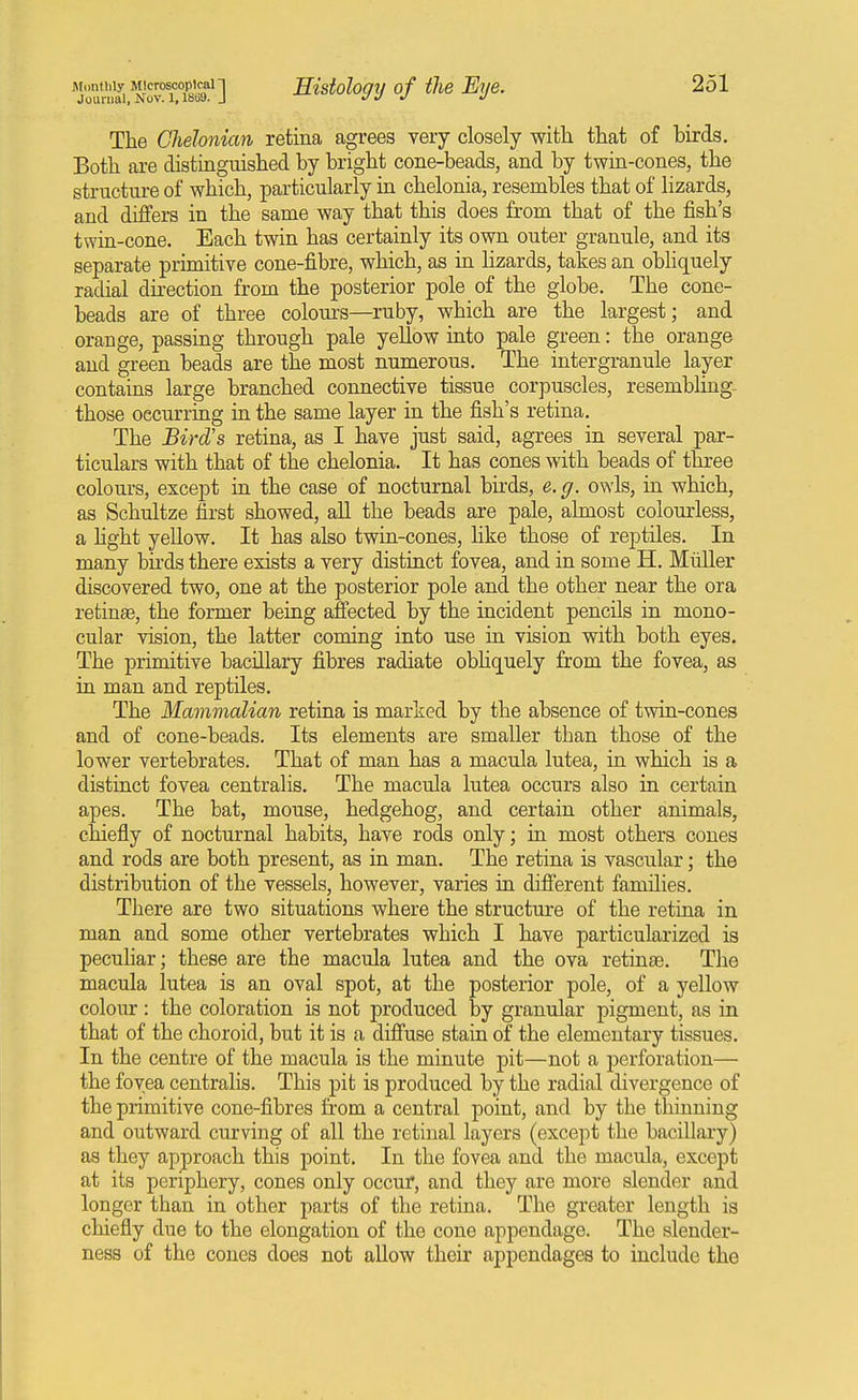 Journal, Nov. 1,18u9. J JJ J J The Chelonian retina agrees very closely with that of birds. Both are distinguished by bright cone-beads, and by twin-cones, the structure of which, particularly in chelonia, resembles that of lizards, and differs in the same way that this does from that of the fish's twin-cone. Each twin has certainly its own outer granule, and its separate primitiye cone-fibre, which, as in lizards, takes an obliquely radial direction from the posterior pole of the globe. The cone- beads are of three colom'S—ruby, which are the largest; and orange, passing through pale yellow into pale green: the orange and green beads are the most numerous. The intergranule layer contains large branched connective tissue corpuscles, resembling- those occurring in the same layer in the fish's retina. The Bird's retina, as I have just said, agrees in several par- ticulars with that of the chelonia. It has cones with beads of three colours, except in the case of nocturnal birds, e.g. owls, in which, as Schultze first showed, aU the beads are pale, almost colourless, a Hght yellow. It has also twin-cones, like those of reptiles. In many birds there exists a very distinct fovea, and in some H. Miiller discovered two, one at the posterior pole and the other near the ora retinae, the former being affected by the incident pencils in mono- cular vision, the latter coming into use in vision with both eyes. The primitive bacillary fibres radiate obhquely from the fovea, as in man and reptiles. The Mammalian retina is marked by the absence of twin-cones and of cone-beads. Its elements are smaller than those of the lower vertebrates. That of man has a macula lutea, in which is a distinct fovea centralis. The macula lutea occurs also in certain apes. The bat, mouse, hedgehog, and certain other animals, chiefly of nocturnal habits, have rods only; in most others cones and rods are both present, as in man. The retina is vascular; the distribution of the vessels, however, varies in different families. There are two situations where the structure of the retiaa in man and some other vertebrates which I have particularized is peculiar; these are the macula lutea and the ova retinae. The macula lutea is an oval spot, at the posterior pole, of a yellow colour: the coloration is not produced by granular pigment, as in that of the choroid, but it is a diffuse stain of the elementary tissues. In the centre of the macula is the minute pit—not a perforation— the fovea centralis. This pit is produced by the radial divergence of the primitive cone-fibres from a central point, and by the thinning and outward curving of all the retinal layers (except the bacillary) as they approach this point. In the fovea and the macula, except at its periphery, cones only occur, and they are more slender and longer than in other parts of the retina. The greater length is chiefly due to the elongation of the cone appendage. The slender- ness of the cones does not aUow their appendages to include the