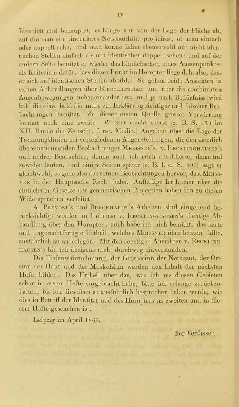 Identität vmd behauptest, es hänge nur von der Lage der Fläehe ab, auf die man ein binoculares Netzhautbild »projieire«, ob man einlach oder doppelt sehe, vmd man könne daher ebensowohl mit nicht iden- tischen Stellen einlach als mit identischen doppelt sehen: und auf der andern Seite benützt er wieder das Einfachsehen eines Aussenpunktes als Kriterium dafür, dass dieser Punkt im Horopter liege d. h. also, dass er sich auf identischen Stellen abbilde. So gehen beide Ansichten in seinen Abhandlungen über Binocularsehen und über die combinirtei> Augenbewegungen nebeneinander her, und je nach Bedürfniss wird bald die eine, bald die andre zur Erklärung richtiger und falscher Beo- bachtungen benützt. Zu dieser ersten Quelle grosser Verwirrung kommt noch eine zweite. Wunut macht zuerst (z. B. S. 179 im XII. Bande der Zeitschr. f. rat. Medio.) Angaben über die Lage der Trennungsliuien bei verschiedenen Augenstellungen, die den ziemlich übereinstimmenden Beobachtungen Meissiseu's, v. K.eciclinghausen's und andrer Beobachter, denen auch ich mich anschliesse, diametral zuwider laufen, und einige Seiten später (z. B. 1. c. S. 200) sagt er gleichwohl, es gehe also aus seinen Beobachtungen hervor, dass Meiss- ner in der Hauptsache Recht habe. Aufi'ällige Irrthümer über die einfachsten Gesetze der geometrischen Projection haben ihn zu diesen Widersprüchen verleitet. A. Pkevüst's und Burckhardt's Arbeiten sind eingehend be- rücksichtigt worden und ebenso v. Eecklinghausen's tüchtige Ab- handlung über den Horopter; auch habe ich mich bemüht, das harte und ungerechtfertigte Urtheil, welches Meissner über letztere fällte, ausführlich zu widerlegen. Mit den sonstigen Ansichten v. Regkling- hausen's bin ich übrigens nicht durchweg einverstanden. Die Tiefenwahrnehmung, der Grössesinn der Netzhaut, der Ort- sinn der Haut und der Muskelsinn werden den Inhalt der nächsten Hefte bilden. Das Urtheil über das, was ich aus diesen Gebieten schon im ersten Hefte vorgebracht habe, bitte ich solange zurückzu- halten, bis ich dieselben so ausführlich besprochen haben werde, wie dies in Betreff der Identität und des Horopters im zweiten und in die- sem Hefte geschehen ist. Leipzig im April 18ü3. Der Verfasser.