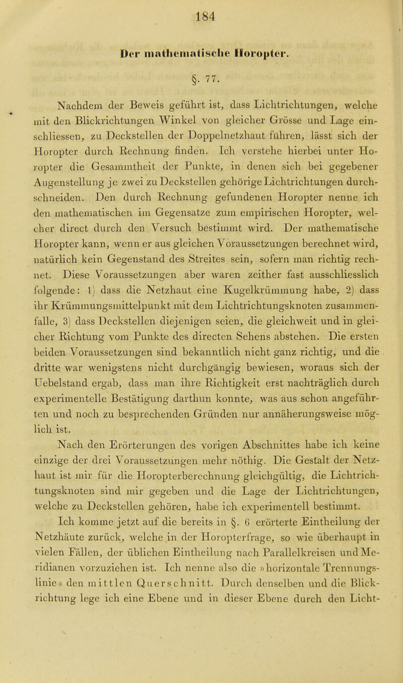 Der niathematisclie Horopter. §. 77. Nachdem der Beweis geführt ist, dass Lichtrichtungen, welche mit den Blickrichtungen Winkel von gleicher Grösse und Lage ein- schliessen, zu Deckstellen der Doppelnetzhaut führen, lässt sich der Horopter durch Rechnung finden. Ich verstehe hierbei unter Ho- ropter die Gesammtheit der Punkte, in denen sich bei gegebener Augenstellung je zwei zu Deckstellen gehörige Lichtrichtungen durch- schneiden. Den durch Rechnung gefundenen Horopter nenne ich den mathematischen im Gegensatze zum empirischen Horopter, wel- cher direct durch den Versuch bestimmt wird. Der mathematische Horopter kann, wenn er aus gleichen Voraussetzungen berechnet wird, natürlich kein Gegenstand des Streites sein, sofern man richtig rech- net. Diese Voraussetzungen aber waren zeither fast ausschliesslich folgende: l) dass die Netzhaut eine Kugelkrümmung habe, 2) dass ihr Krümmungsmittelpunkt mit dem Lichtrichtungsknoten zusammen- falle, 3) dass Deckstellen diejenigen seien, die gleicliAveit und in glei- cher Richtung vom Punkte des directen Sehens abstehen. Die ersten beiden Voraussetzungen sind bekanntlich nicht ganz richtig, und die dritte war wenigstens nicht durchgängig bewiesen, woraus sich der üebelstand ergab, dass man ihre Richtigkeit erst nachträglich durch experimentelle Bestätigamg darthun konnte, was aus schon angeführ- ten und noch zu besprechenden Gründen nur annäherungsweise mög- lich ist. Nach den Erörterungen des vorigen Abschnittes habe ich keine einzige der drei Voraussetzungen mehr nöthig. Die Gestalt der Netz- haut ist mir für die Horopterberechnung gleichgültig, die Lichtrich- tungsknoten sind mir gegeben und die Lage der Lichtrichtungen, welche zu Deckstellen gehören, habe ich experimentell bestimmt. Ich kornme jetzt auf die bereits in §. 6 erörterte Eintheilung der Netzhäute zurück, welche in der Horoptcrfrage, so wie überhaupt in vielen Fällen, der üblichen Eintheilung nach Parallclkrcisen und Me- ridianen vorzuziehen ist. Ich nenne also die »horizontale Trcnnungs- linie« den mittlen Querschnitt. Durch denselben und die Blick- richtung lege ich eine Ebene und in dieser Ebene durch den Licht-