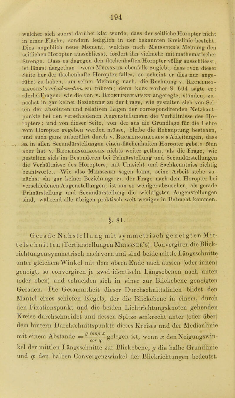 welcher sich zuerst darüber klar wurde, dass der seitliche Horopter nicht in einer Fläche, sondern lediglich in der bekannten Kreislinie besteht. Dies angeblich neue Moment, welches nach Meissneu's Meinung den seitlichen Horopter ausschliesst, fordert ihn vielmehr mit mathematischer Strenge. Dass es dagegen den flächenhaften Horopter völlig ausschlies.st, ist längst dargethan : wenn Meissner ebenfalls zugiebt, dass «von dieser Seite her der flächenhafte Horopter falle«, so scheint er dies nur ange- führt zu haben, um seiner Meinung nach, die Rechnung v. Rkckling- hausen's ad absurdum zu führen; denn kurz vorher S. 604 sagte er: »derlei Fragen, wie die von v. Recklinghattsen angeregte, ständen, zu- nächst in gar keiner Beziehung zu der Frage, wie gestalten sich von Sei- ten der absoluten imd relativen Lagen der correspondirenden Netzhaut- punkte bei den versehiedenen Augenstellungen die Verhältnisse des Ho- ropters-; und von dieser Seite, von der aus die Grundlage für die Lehre vom Horopter gegeben werden müsse, bleibe die Behauptung bestehen, und auch ganz unberührt durch v. Recklinghausen's Ableitungen, dass . -ea in allen Secundärstellungen einen-flächenhaften-Horopter gebe.« Nun aber hat v. Recklinghausen nichts weiter gethan, als die Frage, wie gestalten sich im Besonderen bei Primärstellung und Secundärstellungen die Verhältnisse des Horopters, mit Umsicht und Sachkenntniss richtig beantwortet. Wie also Meissner sagen kann, seine Arbeit stehe zu- nächst »in gar keiner Beziehung« zu der Frage nach dem Horopter bei verschiedenen Augenstellungen, ist um so weniger abzusehen, als gerade Primärstellung und Secundärstellung die wichtigsten Augen Stellungen sind, während alle übrigen praktisch weit weniger in Betracht kommen. §• 81. Gerade Nahstellung mit symmetrisch geneigten Mit- telschnitten (Tertiärstellungen Meissner's). Convergiren die Blick- richtungen symmetrisch nach vorn und sind beide mittle Längsschnitte unter gleichem Winkel mit dem obern Ende nach aussen (oder innen) geneigt, so convergiren je zwei identische Längsebenen nach unten (oder oben) und schneiden sich in einer zur Blickebene geneigten Geraden. Die Gesammtheit dieser Durchschnittslinien bildet den Mantel eines schiefen Kegels, der die Blickebene in einem, durch den Fixationspunkt und die beiden Lichtrichtungsknoten gehenden Kreise durchschneidet und dessen Spitze senkrecht unter (oder über) dem hintern Durchschnittspunkte dieses Kreises und der Medianlinie mit einem Abstände = ^ ^^^^ gelegen ist, Avenn x den Neigungswin- kel der mittlen Längsschnitte zur Blickebene, g die halbe Grundlinie und (p den halben Convergenzwinkel der Blickrichtungen bedeutet.