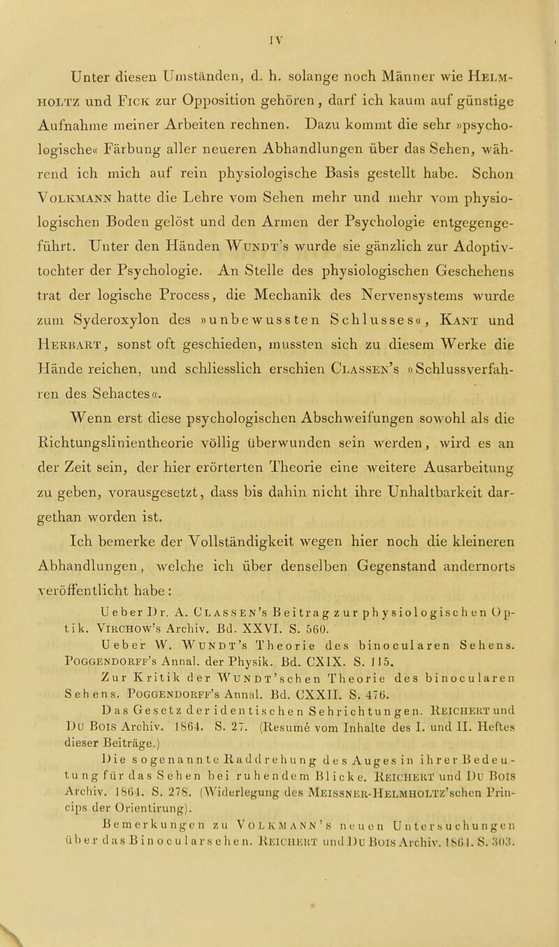 Unter diesen Umständen, d. h. solange noch Männer wie Helm- HOLTZ und FicK zur Opposition gehören, darf ich kaum auf günstige Aufnahme meiner Arbeiten rechnen. Dazu kommt die sehr »psycho- logische« Färbung aller neueren Abhandlungen über das Sehen, wäh- rend ich mich auf rein physiologische Basis gestellt habe. Schon Volkmann hatte die Lehre vom Sehen mehr und mehr vom physio- logischen Boden gelöst und den Armen der Psychologie entgegenge- führt. Unter den Händen Wundt's wurde sie gänzlich zur Adoptiv- tochter der Psychologie. An Stelle des physiologischen Geschehens trat der logische Process, die Mechanik des Nervensystems wurde zum Syderoxylon des »unbewussten Schlussesu, Kant und Herbart, sonst oft geschieden, mussten sich zu diesem Werke die Hände reichen, und schliesslich erschien Classek's »Schlussverfah- ren des Sehactes«. Wenn erst diese psychologischen Abschw^eifungen sowohl als die Richtungslinientheorie völlig überwunden sein werden, wird es an der Zeit sein, der hier erörterten Theorie eine weitere Ausarbeitung zu geben, vorausgesetzt, dass bis dahin nicht ihre Unhaltbarkeit dar- gethan worden ist. Ich bemerke der Vollständigkeit wegen hier noch die kleineren Abhandlungen, welche ich über denselben Gegenstand andernorts veröffentlicht habe: UeberDr. A. Classen's Beitrag zur physiologischen Op- tik. VniCHOw's Archiv. Bd. XXVI. S. 560. Ueber W. Wundt's Theorie des binocularen Sehens. Poggendorff's Annal. der Physik. Bd. CXIX. S. 115. Zur Kritik der W U N D T ' s c h e n T Ii e o r i e des binocularen Sehens. Poggendorff's Annal. Bd. CXXII. S. 476. Das Gesetz der identischen Sehrichtungen. RElCHEiiT und Du Bois Archiv. 1864. S. 27. (Resume vom Inhalte des 1. und II. Heftes dieser Beiträge.) JJie sogenannte üaddre hu ng desAugesin ihrer Bedeu- tung f ü r d a s S e h e n bei r u h e n dc m B1 i c k e. llEICHEUT und Du Bois Arclnv. 1864. S. 278. (Widerlegung des MEisSNEU-HELMHOLTz'schen Prin- cips der Orlentirung). Bemerkungen zu V o l, K M A NN ' s n u u c n U ii t e r .s u c h u n g e n üb e r das B in o c u 1 ars ehen. Keicuicut und ])u Büis Archiv. 1S64. S. ^(13.