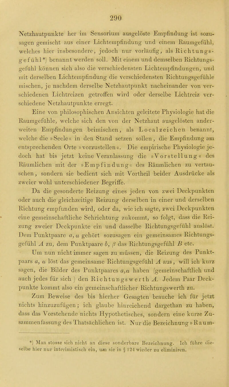 Netzhautpunkte her im Sensoriuin ausgelöste Empfindung ist sozu- sagen gemischt aus einer Lichtempfindung und einem Raumgefühl, welches hier insbesondere, jedoch nur vorläufig, als Richtungs- gefühl*) benannt werden soll. Mit einem und demselben Richtungs- gef'uhl können sich also die verschiedensten Lichtempfindungen, und mit derselben Lichtempfindung die verschiedensten Richtungsgefühle mischen, je nachdem derselbe Netzhautpunkt nacheinander von ver- schiedenen Lichtreizen getroffen wird oder derselbe Lichtreiz ver- schiedene Netzhautpunkte erregt. Eine von philosophischen Ansichten geleitete Physiologie hat die Raumgefühle, welche sich den von der Netzhaut ausgelösten ander- weiten Empfindungen beimischen, als Localzeichen benannt, welche die »Seele« in den Stand setzen sollen, die Empfindung am entsprechenden Orte »vorzustellen«. Die empirische Physiologie je- doch hat bis jetzt keine Veranlassung die »Vorstellung« des Räumlichen mit der »Empfindung« des Räumlichen zu vertau- schen, sondern sie bedient sich mit Vortheil beider Ausdrücke als zweier wohl unterschiedener Begriffe. Da die gesonderte Reizung eines jeden von zwei Deckpunkten oder auch die gleichzeitige Reizung derselben in einer und derselben Richtung empfunden wird, oder da, wie ich sagte, zwei Deckpunkten eine gemeinschaftliche Sehrichtung zukommt, so folgt, dass die Rei- zung zweier Deckpunkte ein und dasselbe Richtungsgefühl auslöst. Dem Punktpaare a, a gehört sozusagen ein gemeinsames Richtungs- gefühl A zu, dem Punktpaare b, (j das Richtungsgefühl B etc. Um nun nicht immer sagen zu müssen, die Reizung des Punkt- paars a, a löst das gemeinsame Richtungsgefühl A aus, will ich kurz sagen, die Bilder des Punktpaares a,a haben (gemeinschaftlich und auch jedes für sich ) den Richtungs werth A. Jedem Paar Deck- punkte kommt also ein gemeinschaftlicher Richtungswerth zu. Zum Beweise des bis hierher Gesagten brauche ich für jetzt nichts hinzuzufügen; ich glaube hinreichend dargethan zu haben, dass das Vorstehende nichts Hypothetisches, sondern eine kurze Zu- sammenfassung des Thatsächlichen ist. Nur die Bezeichnung »Raum- *) Man Blosse sich nicht an diese sonderbare Bezeichnung. Icli führe tlie- selbe hier nur interimistisch ein, um sie in § 124 wieder zu eliminiren.