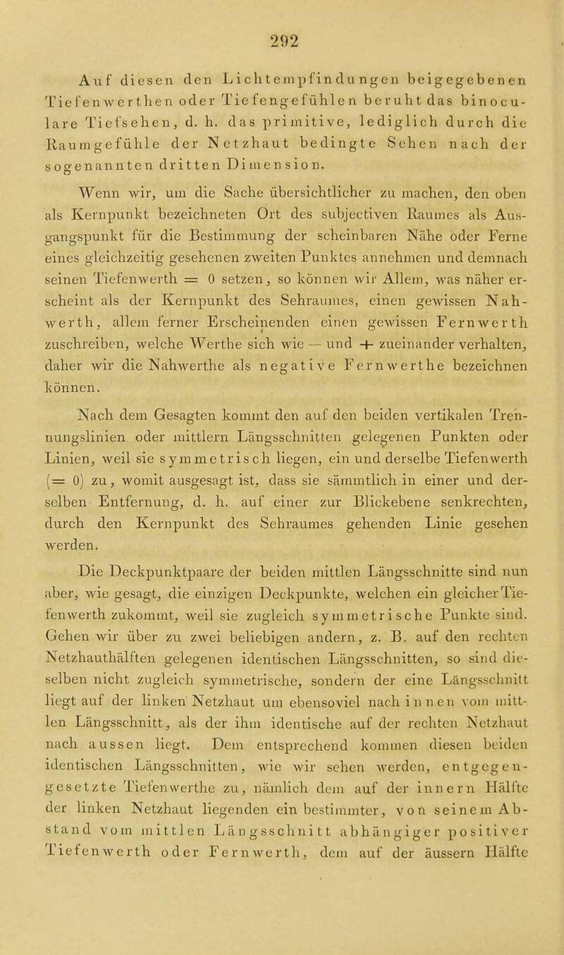 Auf diesen den Li ch tempfin du ngen beig egeben en Tief en wer tlien oder Tiefenge fühle n beruht das binocu- lare Tiefsehen, d. h. das primitive, lediglich durch die Raumgefühle der Netzhaut bedingte Sehen nach der sogenannten dritten Dimension. Wenn wir, um die Sache übersichtlicher zu machen, den oben als Kernpunkt bezeichneten Ort des subjectiven Raumes als Aus- gangspunkt für die Bestimmung der scheinbaren Nähe oder Ferne eines gleichzeitig gesehenen zweiten Punktes annehmen und demnach seinen Tiefenwerth = 0 setzen, so können M'ir Allem, was näher er- scheint als der Kernpunkt des Sehraumes, einen gewissen Nah- werth, allem ferner Erscheinenden einen gewissen Fernwerth zuschreiben, welche Werthe sich wie — und + zueinander verhalten, daher wir die Nahwerthe als negative Fern werthe bezeichnen können. Nach dem Gesagten kommt den auf den beiden vertikalen Treii- uungslinien oder mittlem Längsschnitten gelegenen Punkten oder Linien, weil sie symmetrisch liegen, ein und derselbe Tiefenwerth (= 0) zu, womit ausgesagt ist, dass sie sämmtlich in einer und der- selben Entfernung, d. h. auf einer zur Blickebene senkrechten, durch den Kernpunkt des Sehraumes gehenden Linie gesehen werden. Die Deckpunktpaare der beiden mittlen Längsschnitte sind nun aber, wie gesagt, die einzigen Deckpunkte, welchen ein gleicher Tie- fenwerth zukommt, weil sie zugleich symmetrische Punkte sind. Gehen wir über zu zwei beliebigen andern, z. B. auf den rechten Netzhauthälften gelegenen identischen Längsschnitten, so sind die- selben nicht zugleich symmetrische, sondern der eine Längsschnitt liegtauf der linken Netzhaut um ebensoviel nach innen vom mitt- len Längsschnitt, als der ihm identische auf der rechten Netzhaut nach aussen liegt. Dem entsprechend kommen diesen beiden identischen Längsschnitten, wie wir sehen werden, entgegen- gesetzte Tiefen werthe zu, nämlich dem auf der innern Hälfte der linken Netzhaut liegenden ein bestimmter, von seinem Ab- stand vom mittlen Längsschnitt abhängiger positiver Tiefenwerth oder Fern werth, dem auf der äussern Hälfte