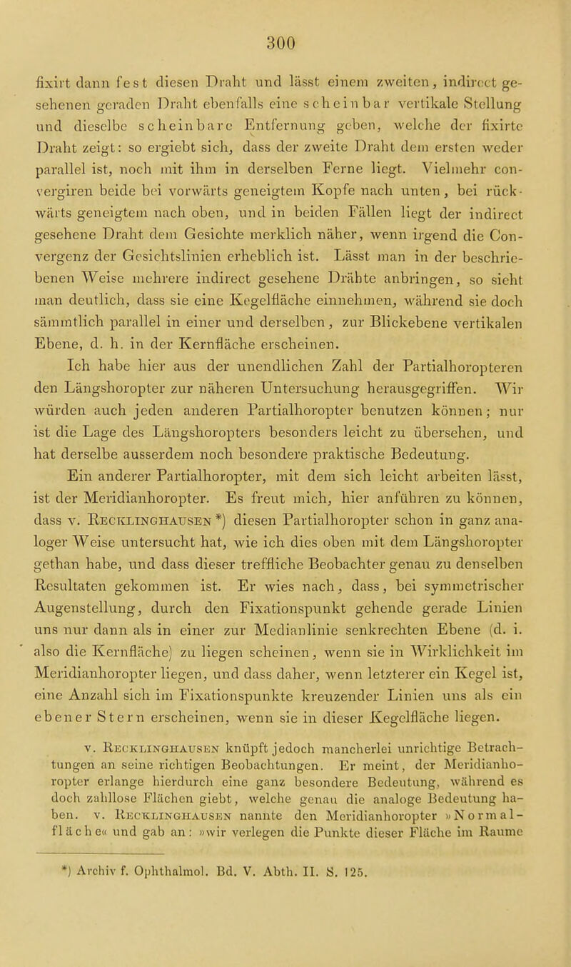 fixirt dann fest diesen Draht und lässt einem zweiten, indiroct ge- sehenen geraden Draht ebenfalls eine scheinbar vertikale Stellung und dieselbe scheinbare Entfernung geben, welche der fixirte Draht zeigt: so ergiebt sich, dass der zweite Draht dem ersten weder parallel ist, noch mit ihm in derselben Ferne liegt. Vielmehr con- vergiren beide bei vorwärts geneigtem Kopfe nach unten, bei rück- wärts geneigtem nach oben, und in beiden Fällen liegt der indirect gesehene Draht dem Gesichte merklich näher, wenn irgend die Con- vergenz der Gesichtslinien erheblich ist. Lässt man in der beschrie- benen Weise mehrere indirect gesehene Drähte anbringen, so sieht man deutlich, dass sie eine Kogelfläche einnehmen, -während sie doch sämmtlich parallel in einer und derselben, zur Blickebene vertikalen Ebene, d. h. in der Kernfläche erscheinen. Ich habe hier aus der unendlichen Zahl der Partialhoropteren den Längshoropter zur näheren Untersuchung herausgegriffen. Wir würden auch jeden anderen Partialhoropter benutzen können; nur ist die Lage des Längshoropters besonders leicht zu übersehen, und hat derselbe ausserdem noch besondere praktische Bedeutung. Ein anderer Partialhoropter, mit dem sich leicht arbeiten lässt, ist der Meridianhoropter. Es freut mich, hier anführen zu können, dass V. E.ECICLINGHAUSEN *) diesen Partialhoropter schon in ganz ana- loger Weise untersucht hat, wie ich dies oben mit dem Längshoropter gethan habe, und dass dieser treffliche Beobachter genau zu denselben Resultaten gekommen ist. Er wies nach, dass, bei symmetrischer Augenstellung, durch den Flxationspunkt gehende gerade Linien uns nur dann als in einer zur Medianlinie senkrechten Ebene (d. i. also die Kernfläche) zu liegen scheinen, wenn sie in Wirklichkeit im Meridianhoropter liegen, und dass daher, wenn letzterer ein Kegel ist, eine Anzahl sich im Fixationspunkte kreuzender Linien uns als ein ebener Stern erscheinen, wenn sie in dieser Kegclfläche liegen. V. Recklinghausen knüpft jedoch mancherlei unrichtige Betrach- tungen an seine richtigen Beobachtungen. Er meint, der Meridianho- ropter erlange hierdurch eine ganz besondere Bedeutung, während es doch zahllose Flächen giebt, welche genau die analoge Bedeutung ha- ben. V. Kecklinghausen nannte den Meridianhoropter uNormal- fläche« und gab an: »wir verlegen die Punkte dieser Fläche im Räume *) Archiv f. Ophthalmol. Bd. V. Abth. II. S. 125.